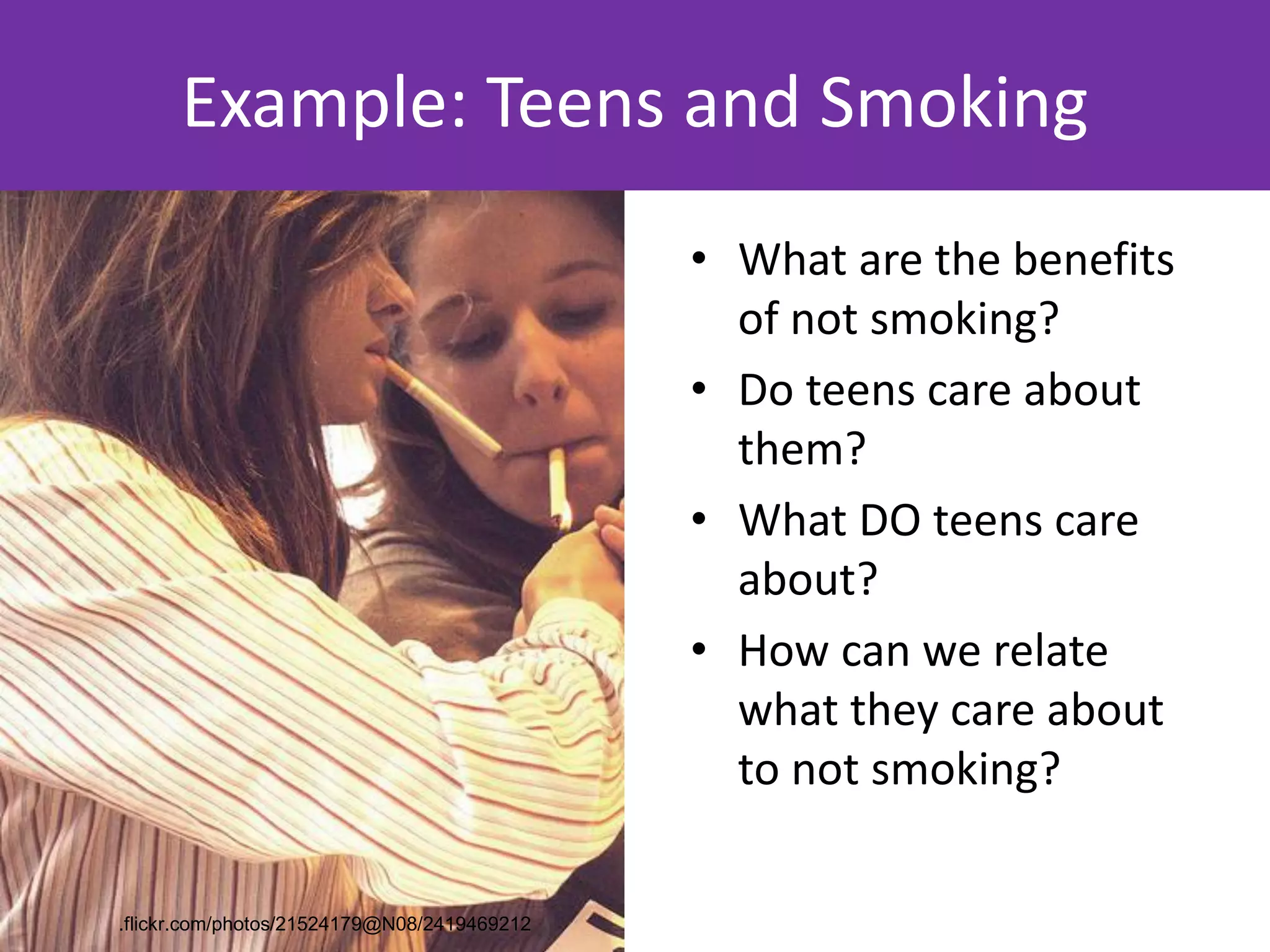 Example: Teens and Smoking
                                             • What are the benefits
                                               of not smoking?
                                             • Do teens care about
                                               them?
                                             • What DO teens care
                                               about?
                                             • How can we relate
                                               what they care about
                                               to not smoking?

.flickr.com/photos/21524179@N08/2419469212
 