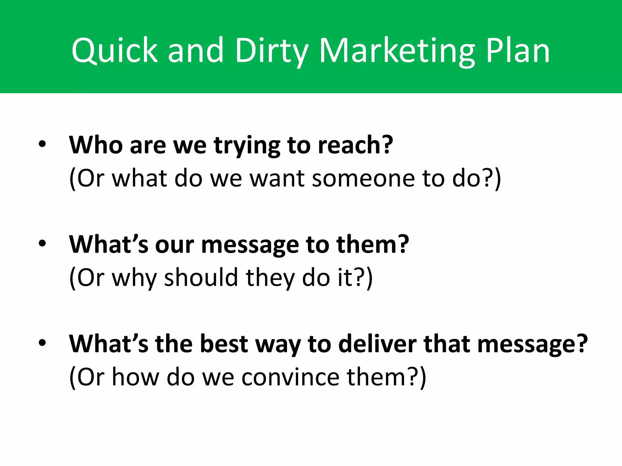 Quick and Dirty Marketing Plan

• Who are we trying to reach?
  (Or what do we want someone to do?)

• What’s our message to them?
  (Or why should they do it?)

• What’s the best way to deliver that message?
  (Or how do we convince them?)
 