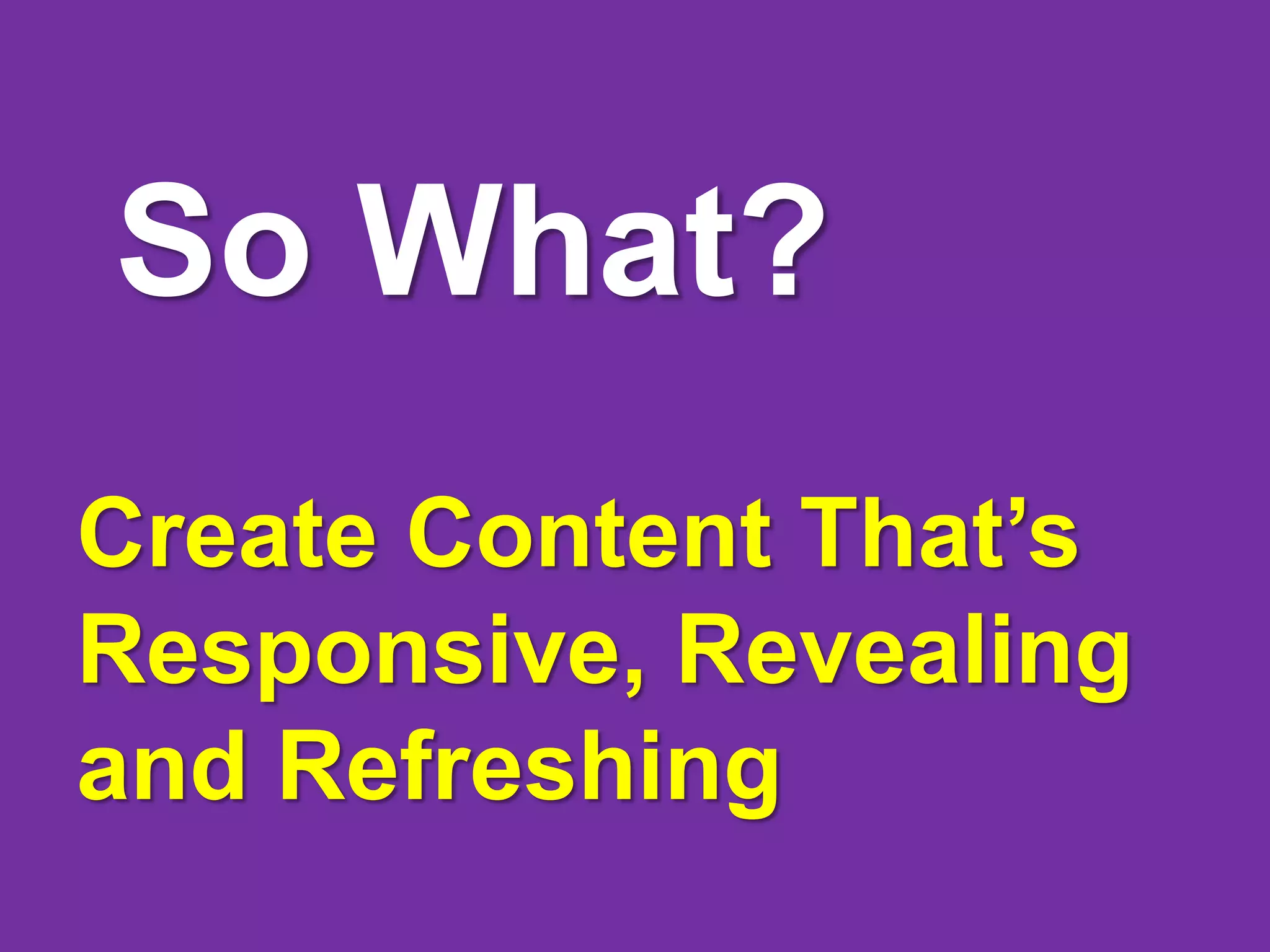 So What?
Create Content That’s
Responsive, Revealing
and Refreshing
 