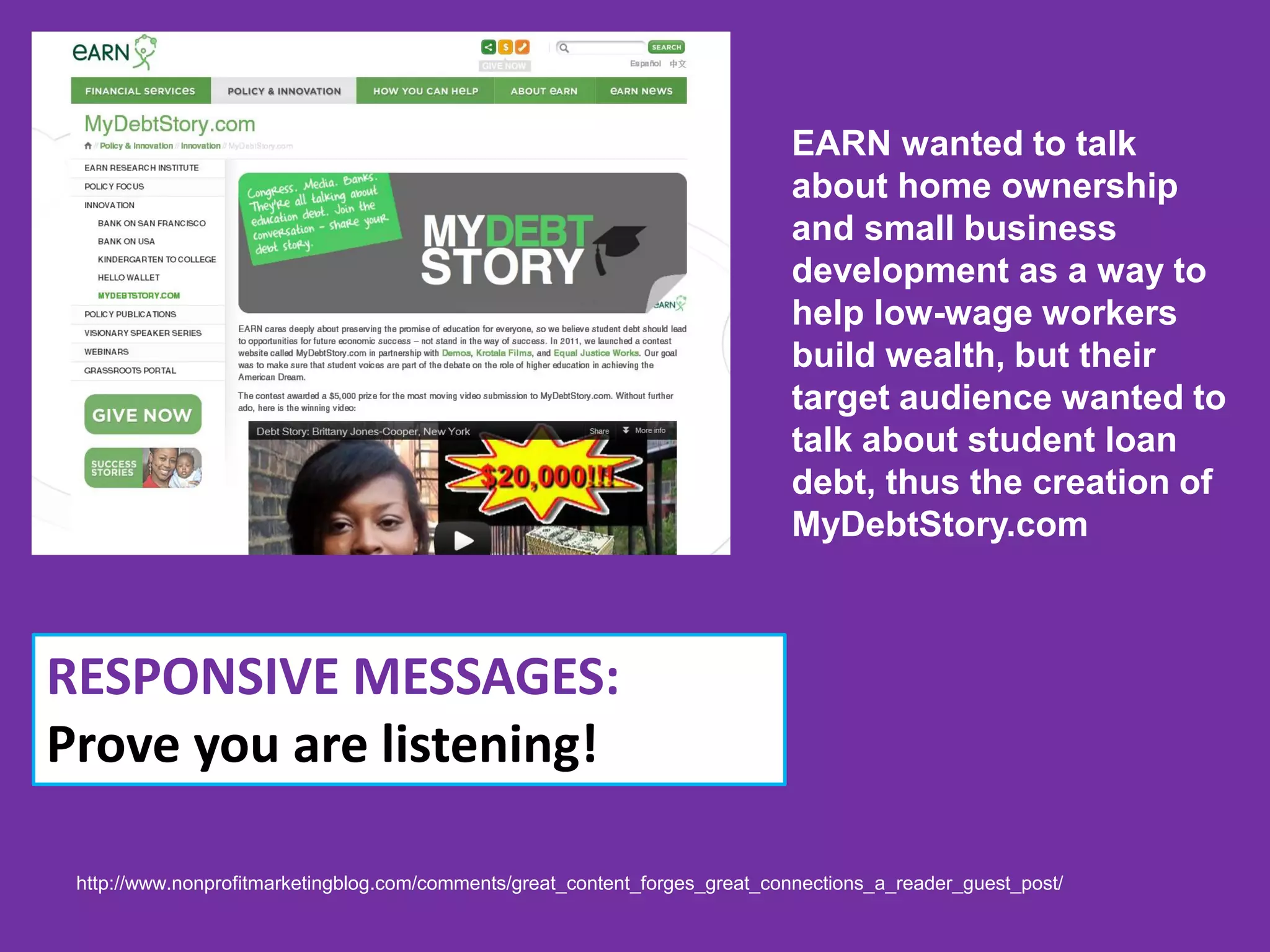 EARN wanted to talk
                                                                             about home ownership
                                                                             and small business
                                                                             development as a way to
                                                                             help low-wage workers
                                                                             build wealth, but their
                                                                             target audience wanted to
                                                                             talk about student loan
                                                                             debt, thus the creation of
                                                                             MyDebtStory.com



RESPONSIVE MESSAGES:
Prove you are listening!

 http://www.nonprofitmarketingblog.com/comments/great_content_forges_great_connections_a_reader_guest_post/
 