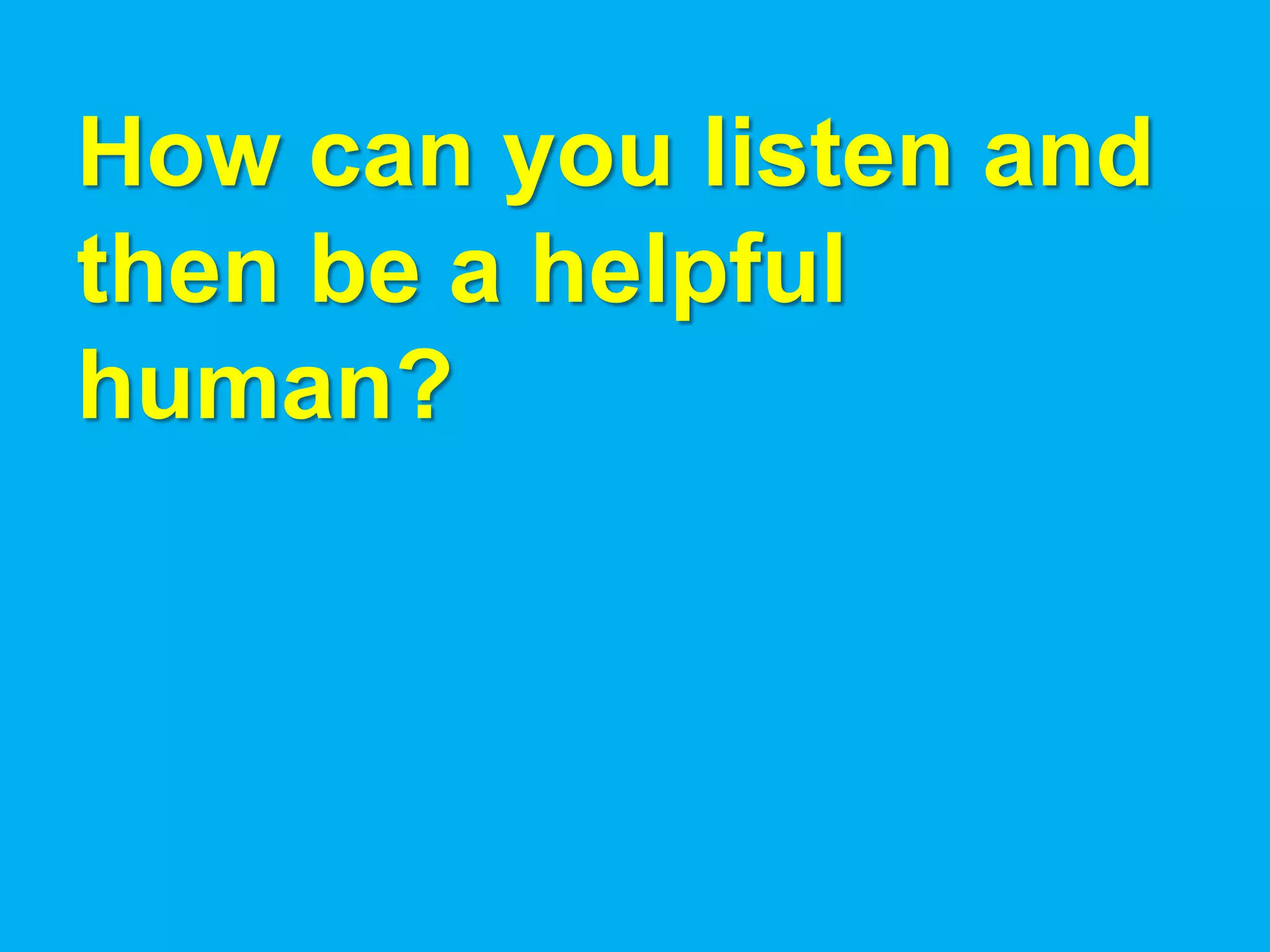 How can you listen and
then be a helpful
human?
 