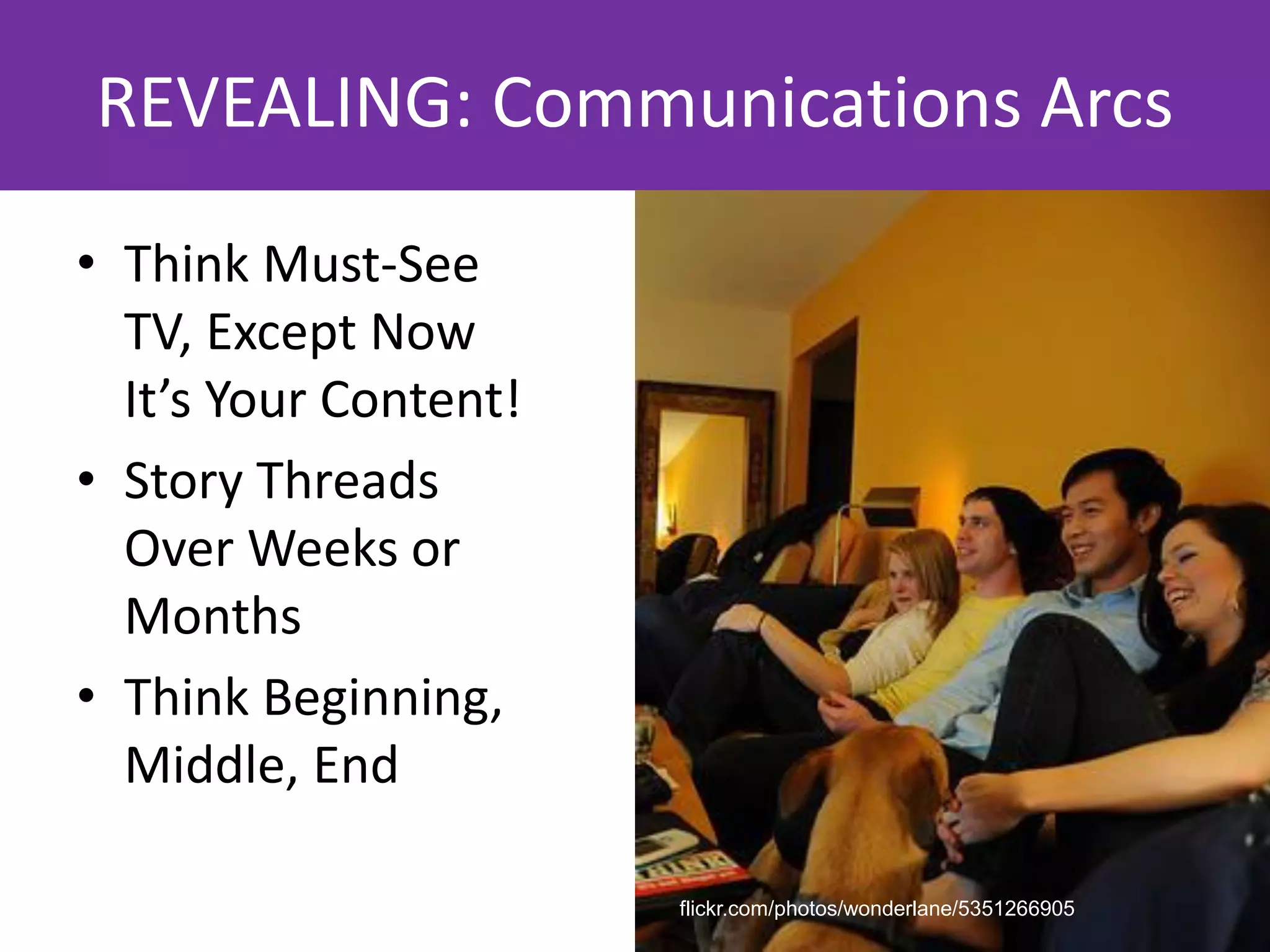 REVEALING: Communications Arcs
• Think Must-See
  TV, Except Now
  It’s Your Content!
• Story Threads
  Over Weeks or
  Months
• Think Beginning,
  Middle, End

                       flickr.com/photos/wonderlane/5351266905
 