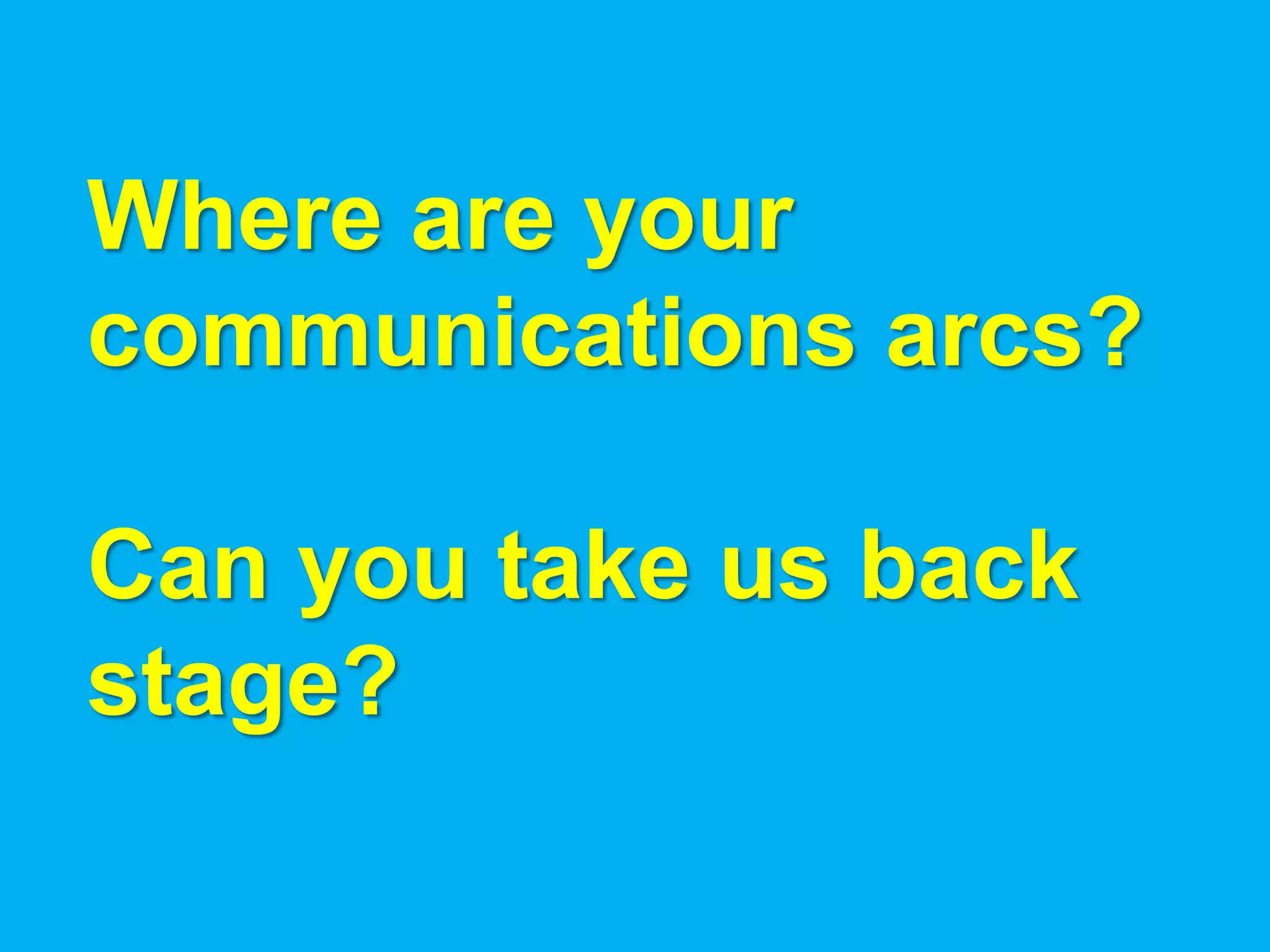 Where are your
communications arcs?

Can you take us back
stage?
 