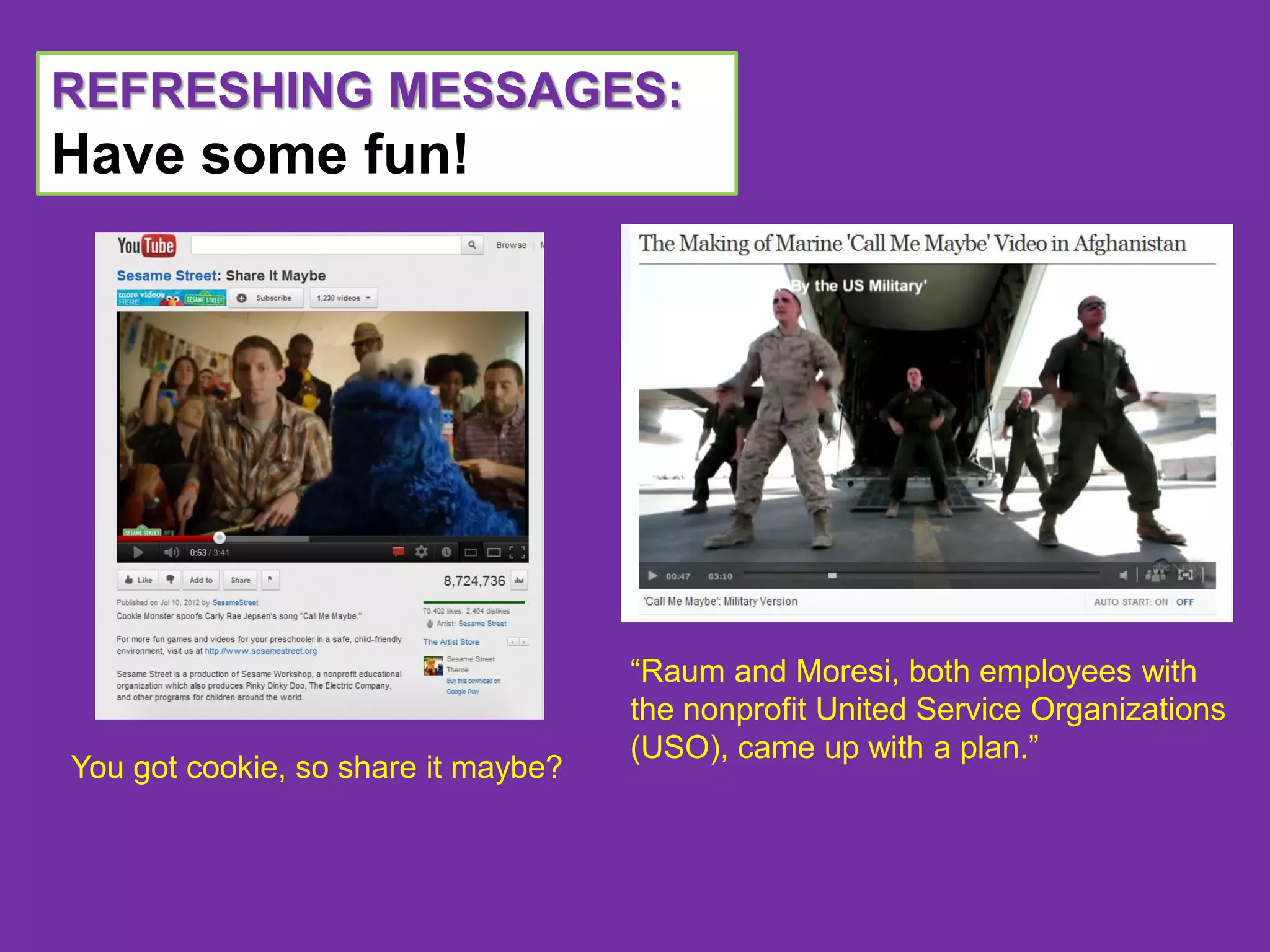 REFRESHING MESSAGES:
Have some fun!




                                     “Raum and Moresi, both employees with
                                     the nonprofit United Service Organizations
                                     (USO), came up with a plan.”
You got cookie, so share it maybe?
 