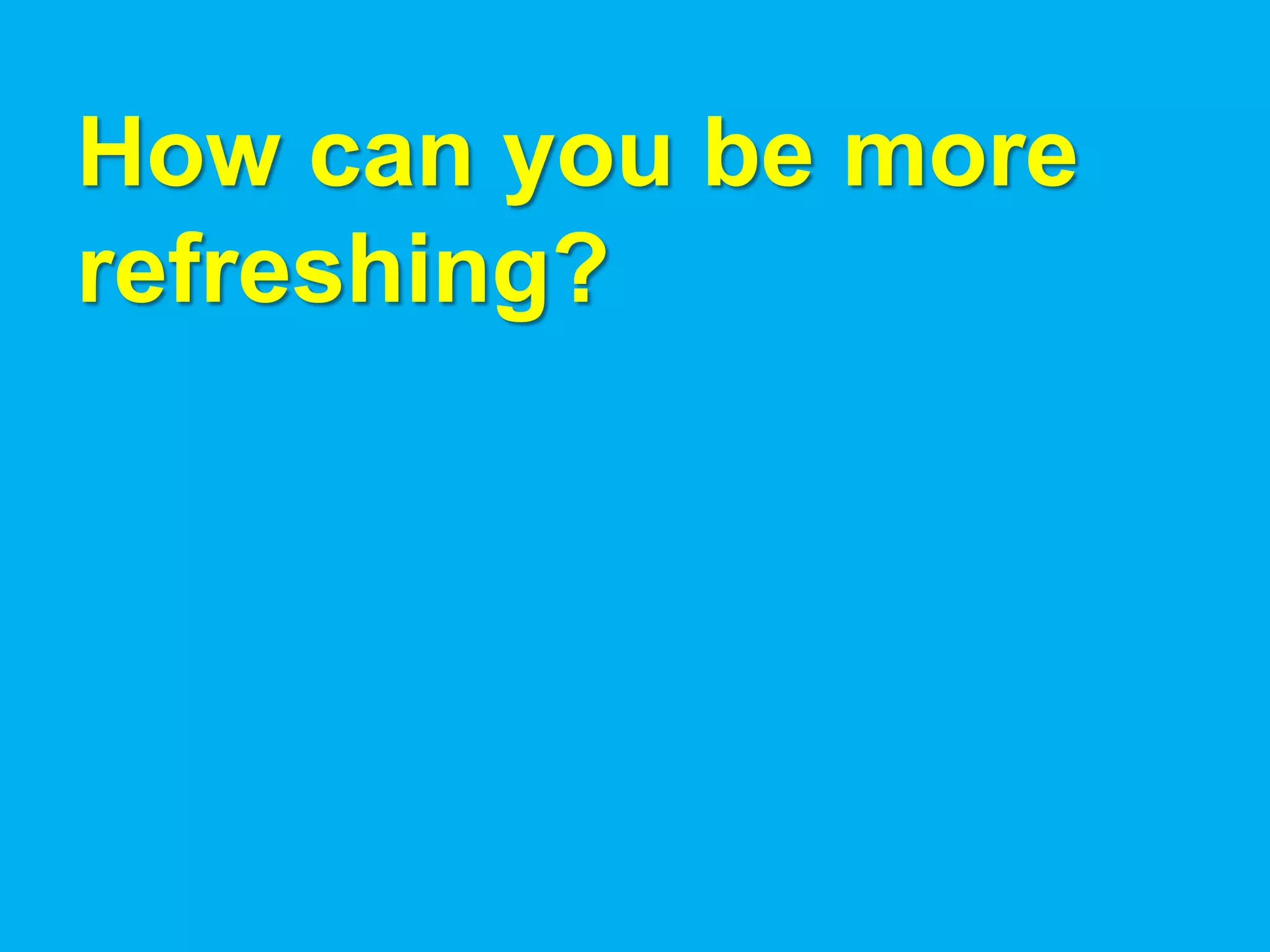How can you be more
refreshing?
 