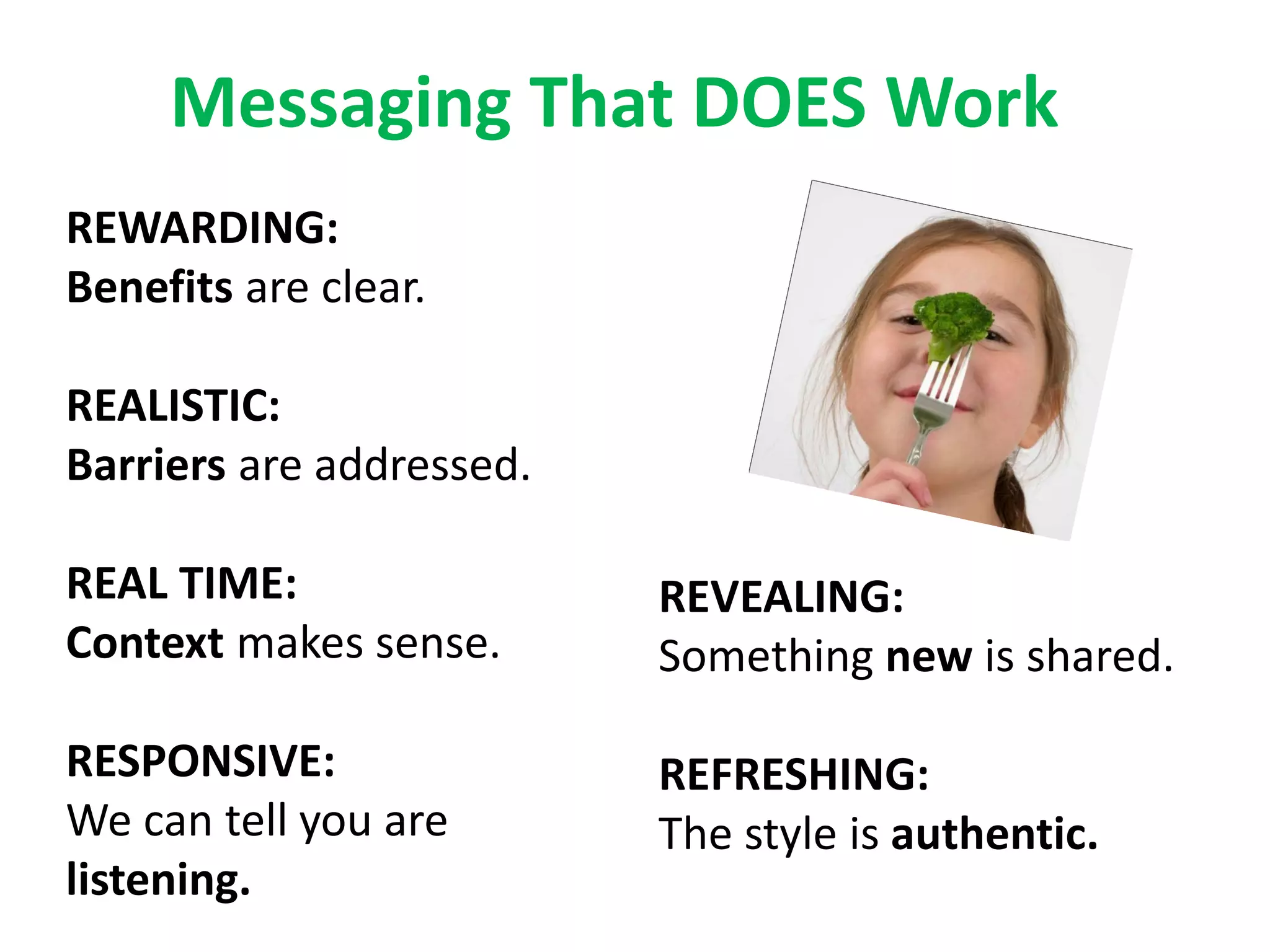 Messaging That DOES Work
REWARDING:
Benefits are clear.

REALISTIC:
Barriers are addressed.

REAL TIME:                REVEALING:
Context makes sense.      Something new is shared.

RESPONSIVE:               REFRESHING:
We can tell you are       The style is authentic.
listening.
 