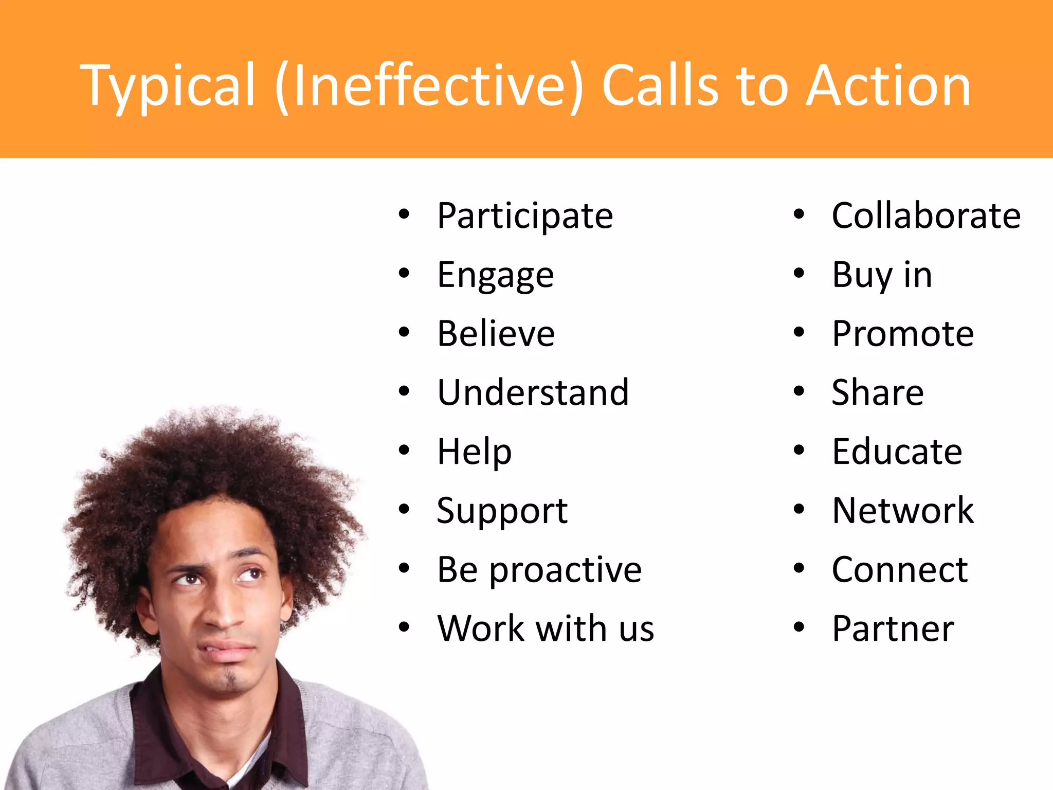 Typical (Ineffective) Calls to Action
             •   Participate    •   Collaborate
             •   Engage         •   Buy in
             •   Believe        •   Promote
             •   Understand     •   Share
             •   Help           •   Educate
             •   Support        •   Network
             •   Be proactive   •   Connect
             •   Work with us   •   Partner
 
