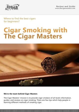 Wheretofindthebestcigars
forbeginners?
CigarSmokingwith
TheCigarMasters
We'retheteam behindCigarMasters
TheCigarMasters'missionistoprovidecigarsmokersofalllevelsinformation,
guides,andreviewsoncigarsmoking.Therearefewtipswhichhelppeoplein
learningdifferentmethodsofsmokingcigar.
ReviewsandGuides
www.thecigarmasters.com
 