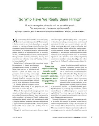 ASSESSING CANDIDATES




             So Who Have We Really Been Hiring?
                        We make assumptions about the tools we use to hire people.
                            But sometimes, we’re assuming a bit too much.
     By Gary C. Townsend, head of HR Business Integration and Workforce Analytics, Coca-Cola Africa




          easurement as the “scientific” basis of the hiring    zation has to get it right. Everything else is a consequence
M         process is generally unquestioned.The assumption
is that the tools in use have been validated and are generally
                                                                of this choice: coaching, communication, creativity and
                                                                innovation, diversity, empowerment, initiative and risk-
accepted in practice as being statistically sound. As a         taking, mentoring, personal integrity, planning and
consequence, most of the ongoing efforts of recruiters have     organizing, problem solving and decision making, quality
been focused on figuring out how the assessments are            of results, teamwork, technical competency, vision, and the
helping delivery of all these strategies such as “recruiting    list goes on. All said and done, the selection process, more
the best,” “building world-class talent,” “driving diversity    often than not, is really a guesstimate based on interviewer
through creative recruiting strategies,” “finding more          experience, some “timeless” tools (and accompanying
innovative ways to hire the best,” and “building pipelines      assumptions) we inherit with it, the odd gut-feel (often
for leadership talent.”                                         lumped into the “fit-factor”), and the internal politics of the
   Similarly, there’s debate about the transactional aspects    day.
of assessments — should we administer                                              Given the aforementioned, maybe the
                                                         These very
them with paper or online, for example. In                                      recruiting community should pause to
other words, the use of assessments has
                                                   impressive-looking consider the tremendous implications of
become a given. In many ways, the                    manuals, usually           how we construct our assessments and how
perception of the recruiting community is           filled with equally         they can be affected by things that may seem
that it has moved along to bigger and better impressive statistics, trivial or academic. It is often left in the
things, as though the assessment part of the       are often not worth hands of the apparent experts from various
process has been neatly packaged and dealt
                                                   the paper they are outsourced companies to select and
with by virtue   of its historical contribution.                                administer these products because of the
                                                         written on.
The question, however, remains: Are the                                         perceived overly technical nature of this part
assessments we’re using in fact providing the solid             of the recruiting exercise. This is understandable, given
foundation we assume they are?                                  the effort it takes to go through any assessment’s detailed
   While all the inspirational strategies provide most          technical report to validate its proposed accuracy and
recruiters with great material for planning sessions and        applicability. These very impressive-looking manuals,
personal performance-development plans, one cannot but          usually filled with equally impressive statistics, are often not
reflect on where it all points to. What is fundamentally        worth the paper they are written on.
driving all the fanciful models, and more important, what          The truth of the matter is that any interpretation can only
is everyone ultimately attempting to achieve? Once distilled,   be as good as the quality of its measure. Herein lies the
it appears relatively straightforward — measuring for the       fundamental problem we’re facing — that recruiters are
most suitable person for the job — nothing more and             often unaware of how these measures are constructed.
nothing less.                                                   When one considers the diligence exhibited throughout the
   Hiring is the one objective opportunity that every organi-   recruiting processes, the selection of tools and instruments,



©2007 ERE Media, Inc.                                                Journal of Corporate Recruiting Leadership | crljournal.com | JUNE 2007   9
 