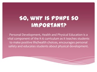 So, why is PDHPE so
important?
Personal Development, Health and Physical Education is a
vital component of the K-6 curriculum as it teaches students
to make positive life/health choices, encourages personal
safety and educates students about physical development.
 