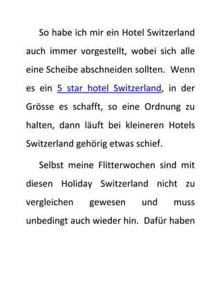 So habe ich mir ein Hotel Switzerland 
auch immer vorgestellt, wobei sich alle 
eine Scheibe abschneiden sollten. Wenn 
es ein 5 star hotel Switzerland, in der 
Grösse es schafft, so eine Ordnung zu 
halten, dann läuft bei kleineren Hotels 
Switzerland gehörig etwas schief. 
Selbst meine Flitterwochen sind mit 
diesen Holiday Switzerland nicht zu 
vergleichen gewesen und muss 
unbedingt auch wieder hin. Dafür haben 
 