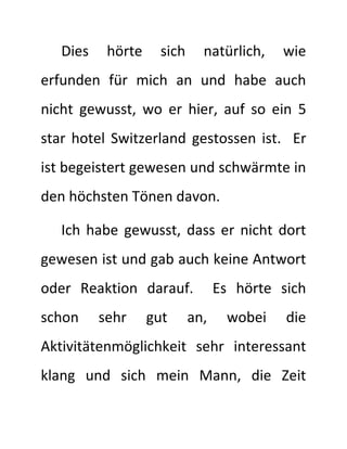Dies hörte sich natürlich, wie 
erfunden für mich an und habe auch 
nicht gewusst, wo er hier, auf so ein 5 
star hotel Switzerland gestossen ist. Er 
ist begeistert gewesen und schwärmte in 
den höchsten Tönen davon. 
Ich habe gewusst, dass er nicht dort 
gewesen ist und gab auch keine Antwort 
oder Reaktion darauf. Es hörte sich 
schon sehr gut an, wobei die 
Aktivitätenmöglichkeit sehr interessant 
klang und sich mein Mann, die Zeit 
 