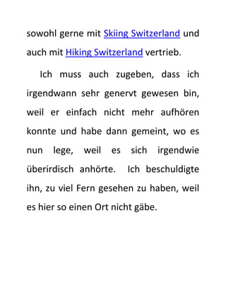 sowohl gerne mit Skiing Switzerland und 
auch mit Hiking Switzerland vertrieb. 
Ich muss auch zugeben, dass ich 
irgendwann sehr genervt gewesen bin, 
weil er einfach nicht mehr aufhören 
konnte und habe dann gemeint, wo es 
nun lege, weil es sich irgendwie 
überirdisch anhörte. Ich beschuldigte 
ihn, zu viel Fern gesehen zu haben, weil 
es hier so einen Ort nicht gäbe. 
 