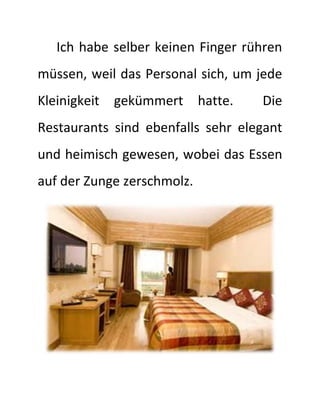 Ich habe selber keinen Finger rühren 
müssen, weil das Personal sich, um jede 
Kleinigkeit gekümmert hatte. Die 
Restaurants sind ebenfalls sehr elegant 
und heimisch gewesen, wobei das Essen 
auf der Zunge zerschmolz. 
 