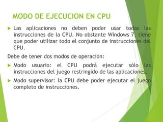 MODO DE EJECUCION EN CPU


Las aplicaciones no deben poder usar todas las
instrucciones de la CPU. No obstante Windows 7, tiene
que poder utilizar todo el conjunto de instrucciones del
CPU.

Debe de tener dos modos de operación:


Modo usuario: el CPU podrá ejecutar sólo las
instrucciones del juego restringido de las aplicaciones.



Modo supervisor: la CPU debe poder ejecutar el juego
completo de instrucciones.

 