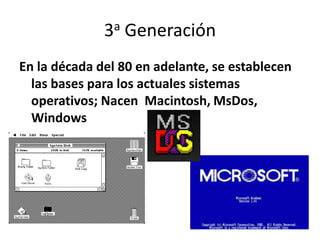 3a Generación
En la década del 80 en adelante, se establecen
las bases para los actuales sistemas
operativos; Nacen Macintosh, MsDos,
Windows
 