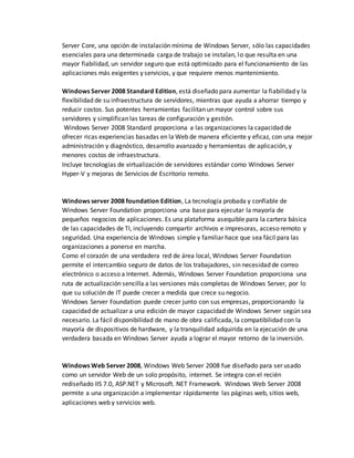 Server Core, una opción de instalación mínima de Windows Server, sólo las capacidades
esenciales para una determinada carga de trabajo se instalan, lo que resulta en una
mayor fiabilidad, un servidor seguro que está optimizado para el funcionamiento de las
aplicaciones más exigentes y servicios, y que requiere menos mantenimiento.
Windows Server 2008 Standard Edition, está diseñado para aumentar la fiabilidad y la
flexibilidad de su infraestructura de servidores, mientras que ayuda a ahorrar tiempo y
reducir costos. Sus potentes herramientas facilitan un mayor control sobre sus
servidores y simplifican las tareas de configuración y gestión.
Windows Server 2008 Standard proporciona a las organizaciones la capacidad de
ofrecer ricas experiencias basadas en la Web de manera eficiente y eficaz, con una mejor
administración y diagnóstico, desarrollo avanzado y herramientas de aplicación, y
menores costos de infraestructura.
Incluye tecnologías de virtualización de servidores estándar como Windows Server
Hyper-V y mejoras de Servicios de Escritorio remoto.
Windows server 2008 foundation Edition, La tecnología probada y confiable de
Windows Server Foundation proporciona una base para ejecutar la mayoría de
pequeños negocios de aplicaciones. Es una plataforma asequible para la cartera básica
de las capacidades de TI, incluyendo compartir archivos e impresoras, acceso remoto y
seguridad. Una experiencia de Windows simple y familiar hace que sea fácil para las
organizaciones a ponerse en marcha.
Como el corazón de una verdadera red de área local, Windows Server Foundation
permite el intercambio seguro de datos de los trabajadores, sin necesidad de correo
electrónico o acceso a Internet. Además, Windows Server Foundation proporciona una
ruta de actualización sencilla a las versiones más completas de Windows Server, por lo
que su solución de IT puede crecer a medida que crece su negocio.
Windows Server Foundation puede crecer junto con sus empresas, proporcionando la
capacidad de actualizar a una edición de mayor capacidad de Windows Server según sea
necesario. La fácil disponibilidad de mano de obra calificada, la compatibilidad con la
mayoría de dispositivos de hardware, y la tranquilidad adquirida en la ejecución de una
verdadera basada en Windows Server ayuda a lograr el mayor retorno de la inversión.
Windows Web Server 2008, Windows Web Server 2008 fue diseñado para ser usado
como un servidor Web de un solo propósito, internet. Se integra con el recién
rediseñado IIS 7.0, ASP.NET y Microsoft. NET Framework. Windows Web Server 2008
permite a una organización a implementar rápidamente las páginas web, sitios web,
aplicaciones web y servicios web.
 
