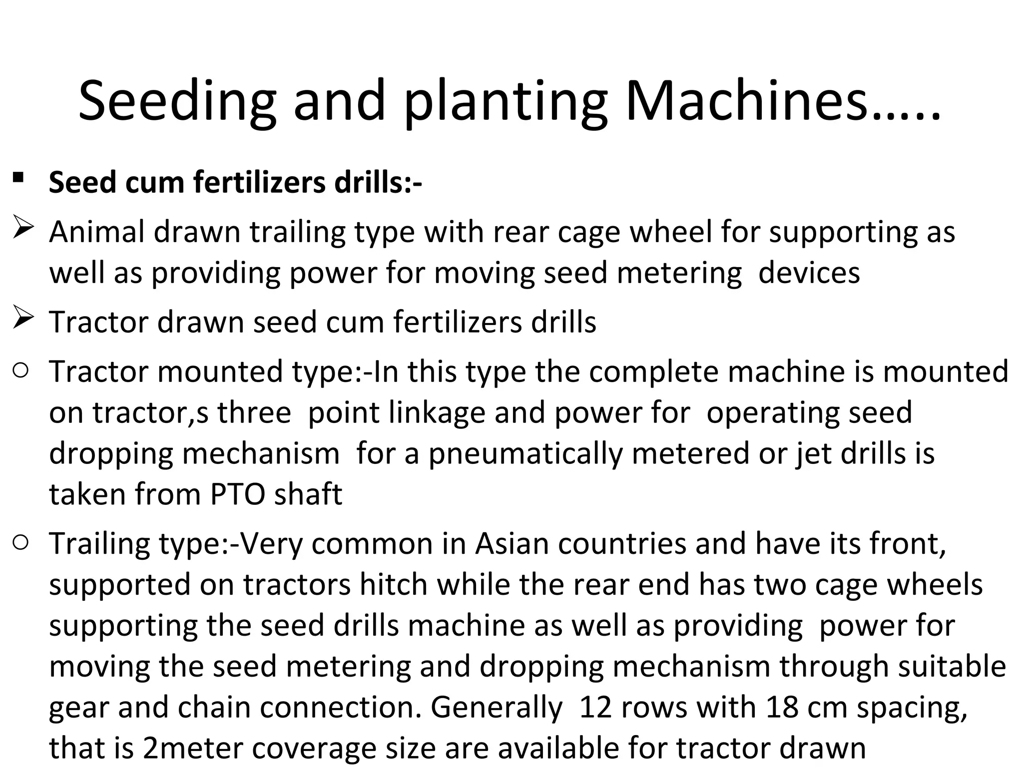 Seeding and planting Machines…..
 Seed cum fertilizers drills:-
 Animal drawn trailing type with rear cage wheel for supporting as
well as providing power for moving seed metering devices
 Tractor drawn seed cum fertilizers drills
o Tractor mounted type:-In this type the complete machine is mounted
on tractor,s three point linkage and power for operating seed
dropping mechanism for a pneumatically metered or jet drills is
taken from PTO shaft
o Trailing type:-Very common in Asian countries and have its front,
supported on tractors hitch while the rear end has two cage wheels
supporting the seed drills machine as well as providing power for
moving the seed metering and dropping mechanism through suitable
gear and chain connection. Generally 12 rows with 18 cm spacing,
that is 2meter coverage size are available for tractor drawn
 