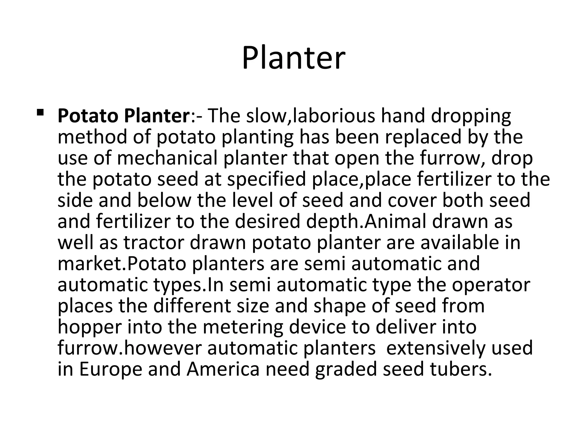 Planter
 Potato Planter:- The slow,laborious hand dropping
method of potato planting has been replaced by the
use of mechanical planter that open the furrow, drop
the potato seed at specified place,place fertilizer to the
side and below the level of seed and cover both seed
and fertilizer to the desired depth.Animal drawn as
well as tractor drawn potato planter are available in
market.Potato planters are semi automatic and
automatic types.In semi automatic type the operator
places the different size and shape of seed from
hopper into the metering device to deliver into
furrow.however automatic planters extensively used
in Europe and America need graded seed tubers.
 