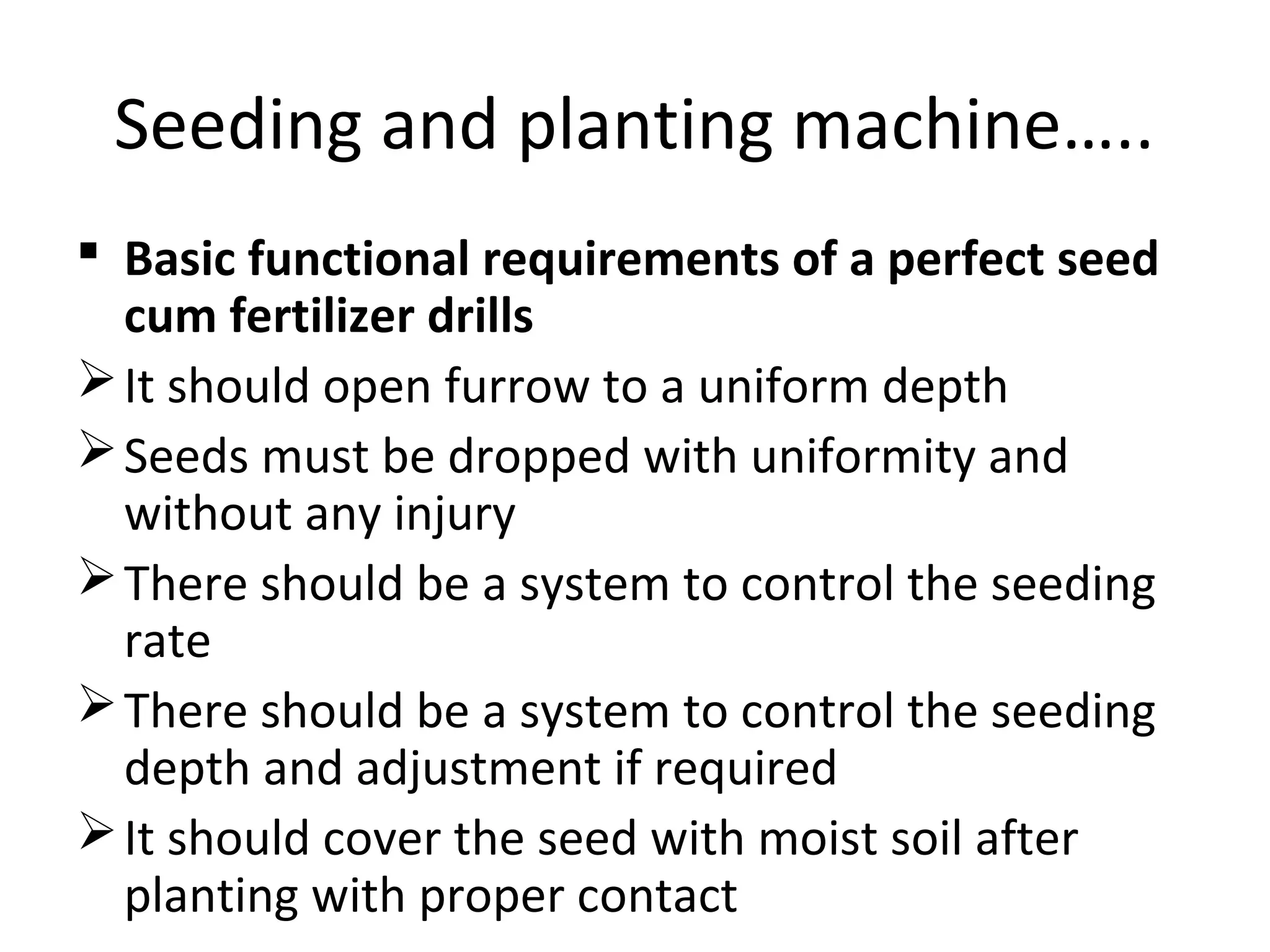 Seeding and planting machine…..
 Basic functional requirements of a perfect seed
cum fertilizer drills
It should open furrow to a uniform depth
Seeds must be dropped with uniformity and
without any injury
There should be a system to control the seeding
rate
There should be a system to control the seeding
depth and adjustment if required
It should cover the seed with moist soil after
planting with proper contact
 
