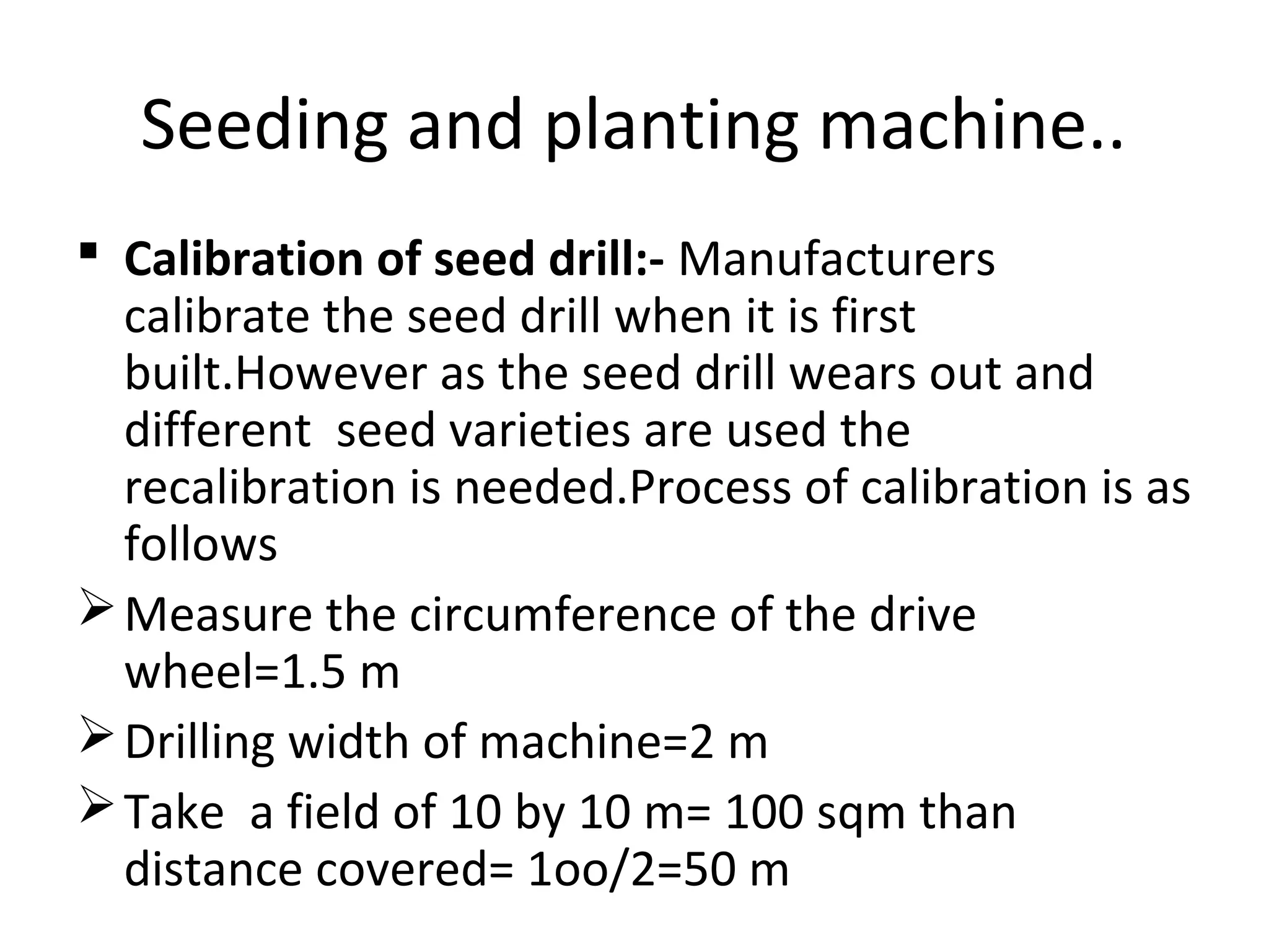 Seeding and planting machine..
 Calibration of seed drill:- Manufacturers
calibrate the seed drill when it is first
built.However as the seed drill wears out and
different seed varieties are used the
recalibration is needed.Process of calibration is as
follows
Measure the circumference of the drive
wheel=1.5 m
Drilling width of machine=2 m
Take a field of 10 by 10 m= 100 sqm than
distance covered= 1oo/2=50 m
 
