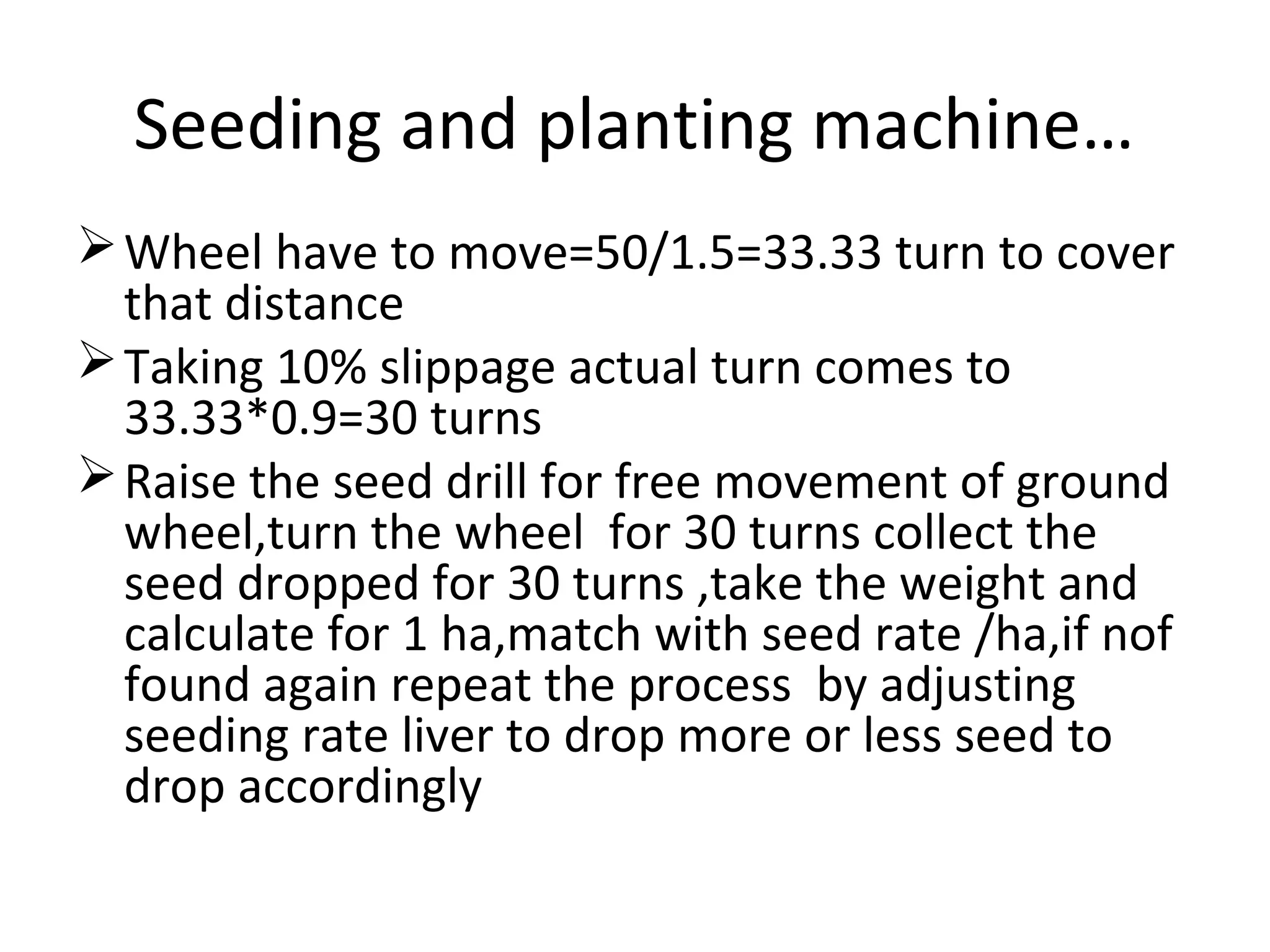 Seeding and planting machine…
Wheel have to move=50/1.5=33.33 turn to cover
that distance
Taking 10% slippage actual turn comes to
33.33*0.9=30 turns
Raise the seed drill for free movement of ground
wheel,turn the wheel for 30 turns collect the
seed dropped for 30 turns ,take the weight and
calculate for 1 ha,match with seed rate /ha,if nof
found again repeat the process by adjusting
seeding rate liver to drop more or less seed to
drop accordingly
 