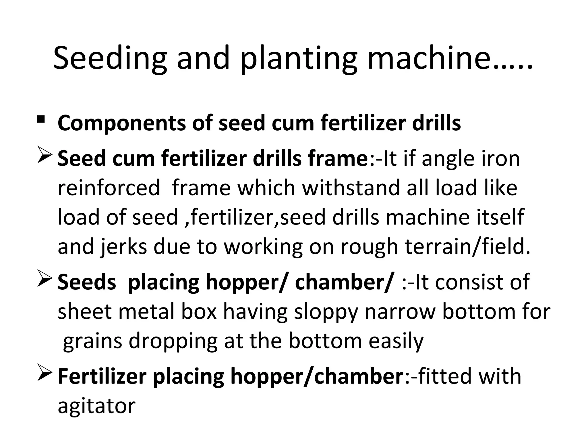 Seeding and planting machine…..
 Components of seed cum fertilizer drills
Seed cum fertilizer drills frame:-It if angle iron
reinforced frame which withstand all load like
load of seed ,fertilizer,seed drills machine itself
and jerks due to working on rough terrain/field.
Seeds placing hopper/ chamber/ :-It consist of
sheet metal box having sloppy narrow bottom for
grains dropping at the bottom easily
Fertilizer placing hopper/chamber:-fitted with
agitator
 