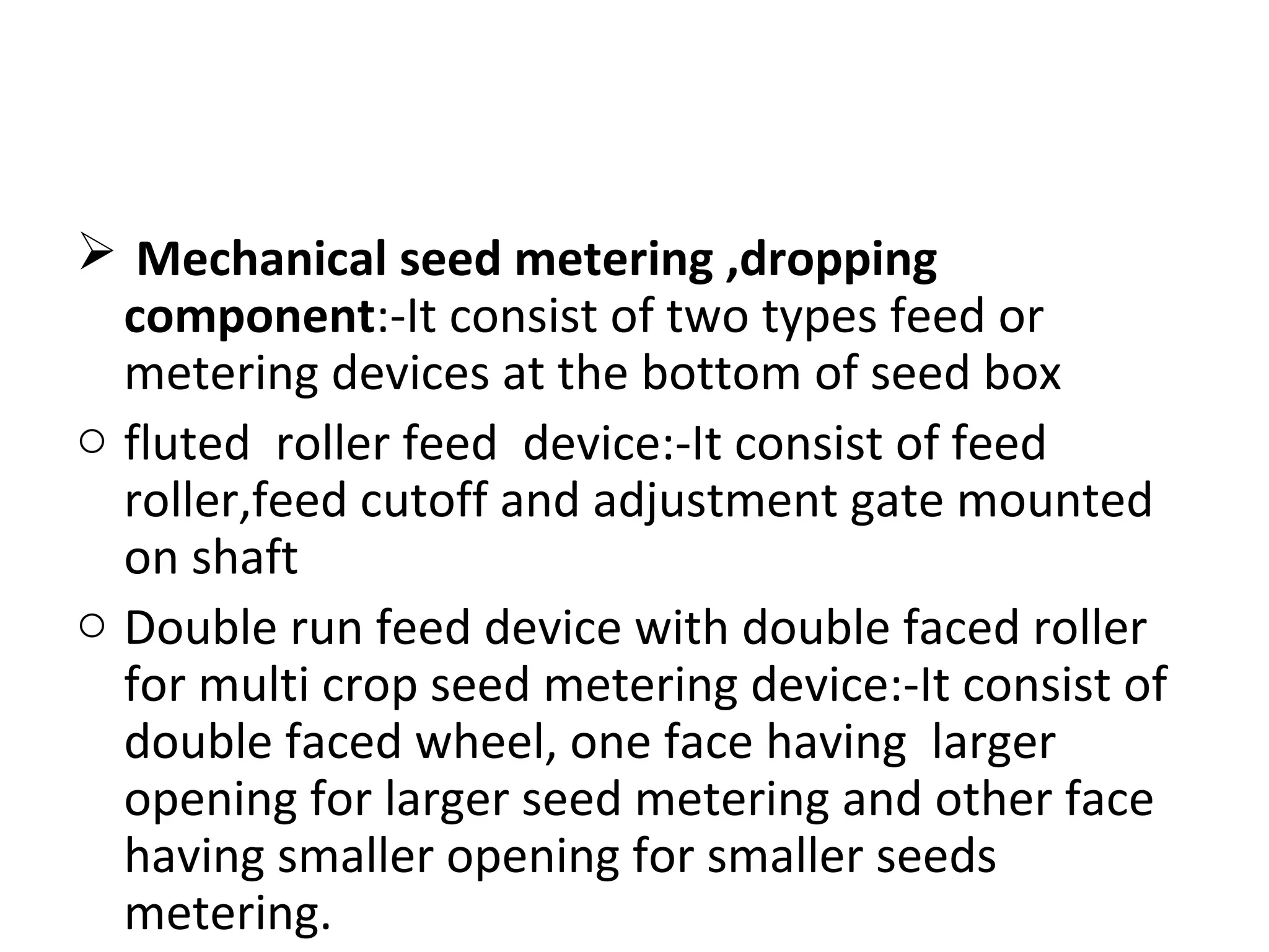  Mechanical seed metering ,dropping
component:-It consist of two types feed or
metering devices at the bottom of seed box
o fluted roller feed device:-It consist of feed
roller,feed cutoff and adjustment gate mounted
on shaft
o Double run feed device with double faced roller
for multi crop seed metering device:-It consist of
double faced wheel, one face having larger
opening for larger seed metering and other face
having smaller opening for smaller seeds
metering.
 