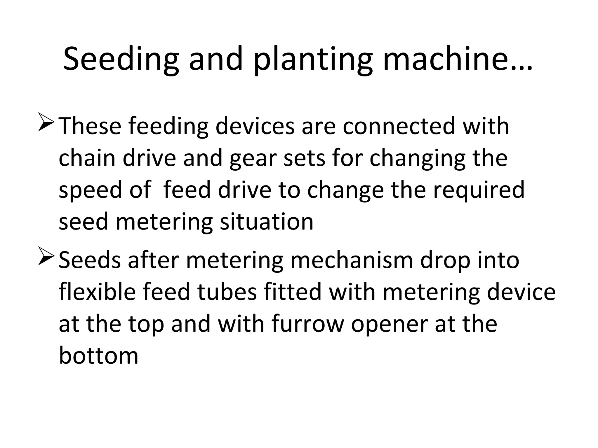 Seeding and planting machine…
These feeding devices are connected with
chain drive and gear sets for changing the
speed of feed drive to change the required
seed metering situation
Seeds after metering mechanism drop into
flexible feed tubes fitted with metering device
at the top and with furrow opener at the
bottom
 