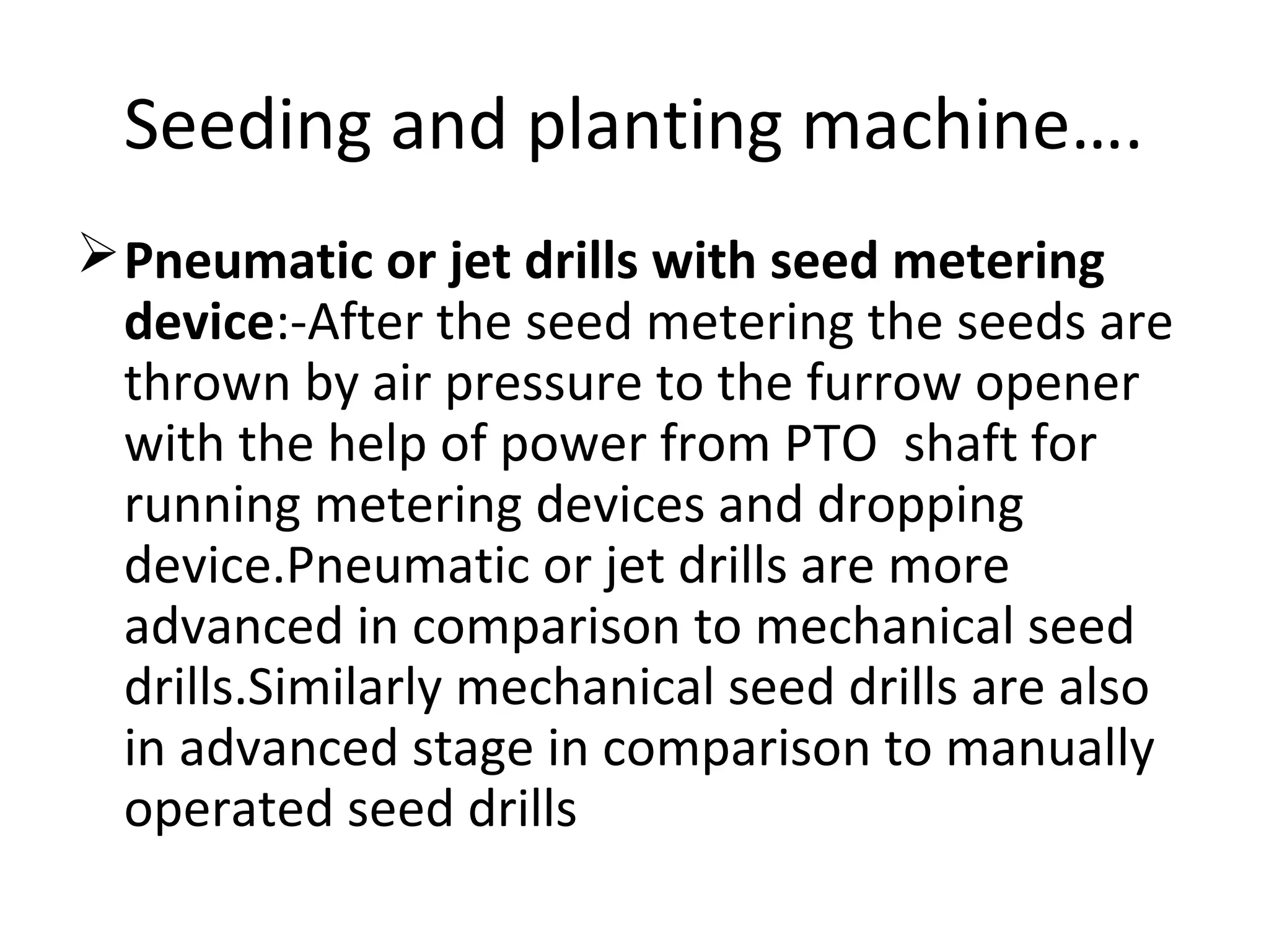 Seeding and planting machine….
Pneumatic or jet drills with seed metering
device:-After the seed metering the seeds are
thrown by air pressure to the furrow opener
with the help of power from PTO shaft for
running metering devices and dropping
device.Pneumatic or jet drills are more
advanced in comparison to mechanical seed
drills.Similarly mechanical seed drills are also
in advanced stage in comparison to manually
operated seed drills
 