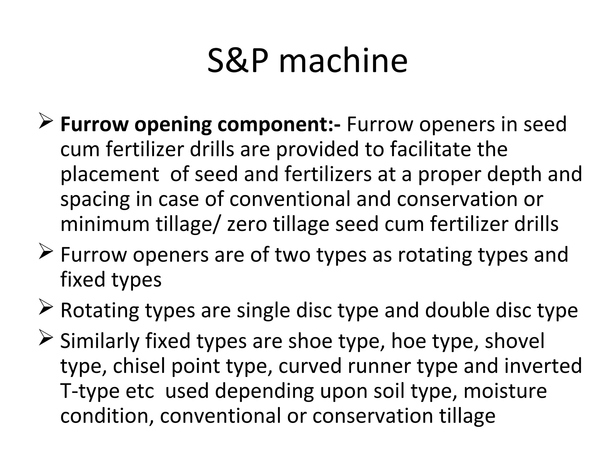 S&P machine
 Furrow opening component:- Furrow openers in seed
cum fertilizer drills are provided to facilitate the
placement of seed and fertilizers at a proper depth and
spacing in case of conventional and conservation or
minimum tillage/ zero tillage seed cum fertilizer drills
 Furrow openers are of two types as rotating types and
fixed types
 Rotating types are single disc type and double disc type
 Similarly fixed types are shoe type, hoe type, shovel
type, chisel point type, curved runner type and inverted
T-type etc used depending upon soil type, moisture
condition, conventional or conservation tillage
 