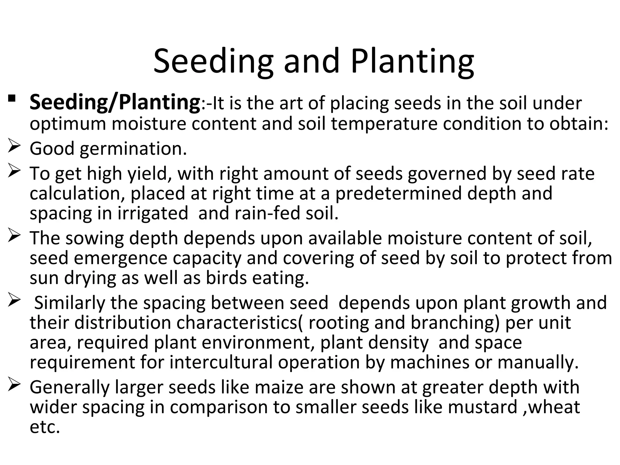 Seeding and Planting
 Seeding/Planting:-It is the art of placing seeds in the soil under
optimum moisture content and soil temperature condition to obtain:
 Good germination.
 To get high yield, with right amount of seeds governed by seed rate
calculation, placed at right time at a predetermined depth and
spacing in irrigated and rain-fed soil.
 The sowing depth depends upon available moisture content of soil,
seed emergence capacity and covering of seed by soil to protect from
sun drying as well as birds eating.
 Similarly the spacing between seed depends upon plant growth and
their distribution characteristics( rooting and branching) per unit
area, required plant environment, plant density and space
requirement for intercultural operation by machines or manually.
 Generally larger seeds like maize are shown at greater depth with
wider spacing in comparison to smaller seeds like mustard ,wheat
etc.
 
