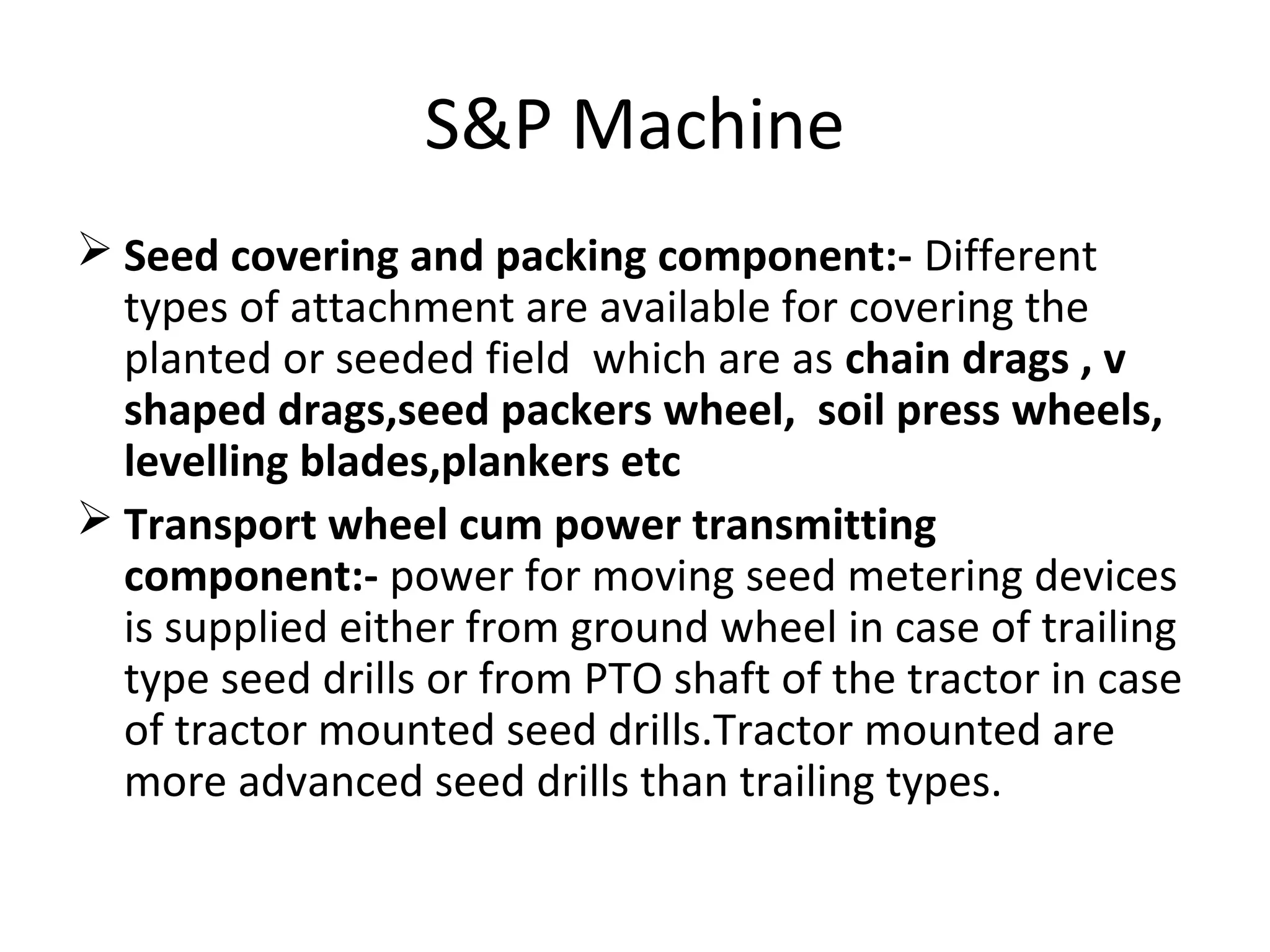 S&P Machine
 Seed covering and packing component:- Different
types of attachment are available for covering the
planted or seeded field which are as chain drags , v
shaped drags,seed packers wheel, soil press wheels,
levelling blades,plankers etc
 Transport wheel cum power transmitting
component:- power for moving seed metering devices
is supplied either from ground wheel in case of trailing
type seed drills or from PTO shaft of the tractor in case
of tractor mounted seed drills.Tractor mounted are
more advanced seed drills than trailing types.
 