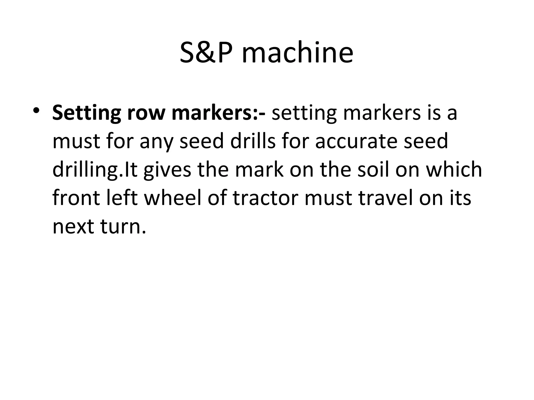 S&P machine
• Setting row markers:- setting markers is a
must for any seed drills for accurate seed
drilling.It gives the mark on the soil on which
front left wheel of tractor must travel on its
next turn.
 