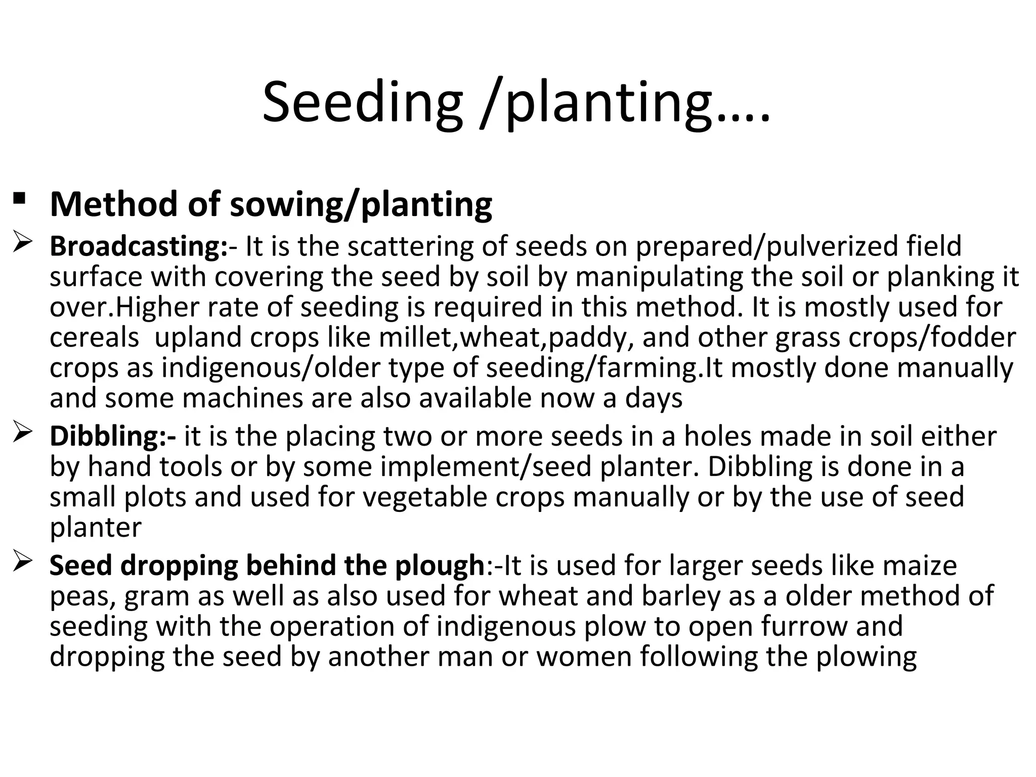 Seeding /planting….
 Method of sowing/planting
 Broadcasting:- It is the scattering of seeds on prepared/pulverized field
surface with covering the seed by soil by manipulating the soil or planking it
over.Higher rate of seeding is required in this method. It is mostly used for
cereals upland crops like millet,wheat,paddy, and other grass crops/fodder
crops as indigenous/older type of seeding/farming.It mostly done manually
and some machines are also available now a days
 Dibbling:- it is the placing two or more seeds in a holes made in soil either
by hand tools or by some implement/seed planter. Dibbling is done in a
small plots and used for vegetable crops manually or by the use of seed
planter
 Seed dropping behind the plough:-It is used for larger seeds like maize
peas, gram as well as also used for wheat and barley as a older method of
seeding with the operation of indigenous plow to open furrow and
dropping the seed by another man or women following the plowing
 
