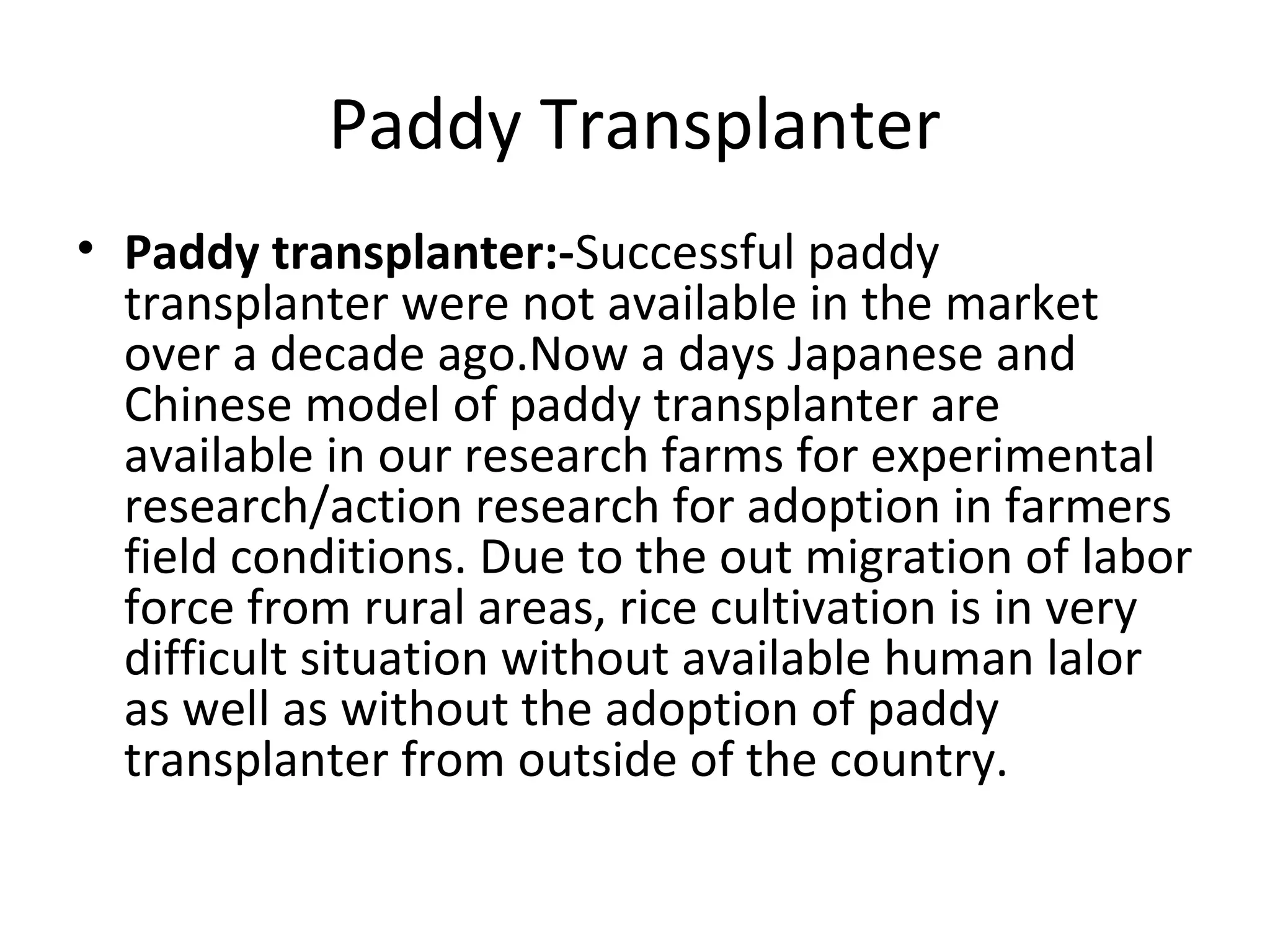 Paddy Transplanter
• Paddy transplanter:-Successful paddy
transplanter were not available in the market
over a decade ago.Now a days Japanese and
Chinese model of paddy transplanter are
available in our research farms for experimental
research/action research for adoption in farmers
field conditions. Due to the out migration of labor
force from rural areas, rice cultivation is in very
difficult situation without available human lalor
as well as without the adoption of paddy
transplanter from outside of the country.
 