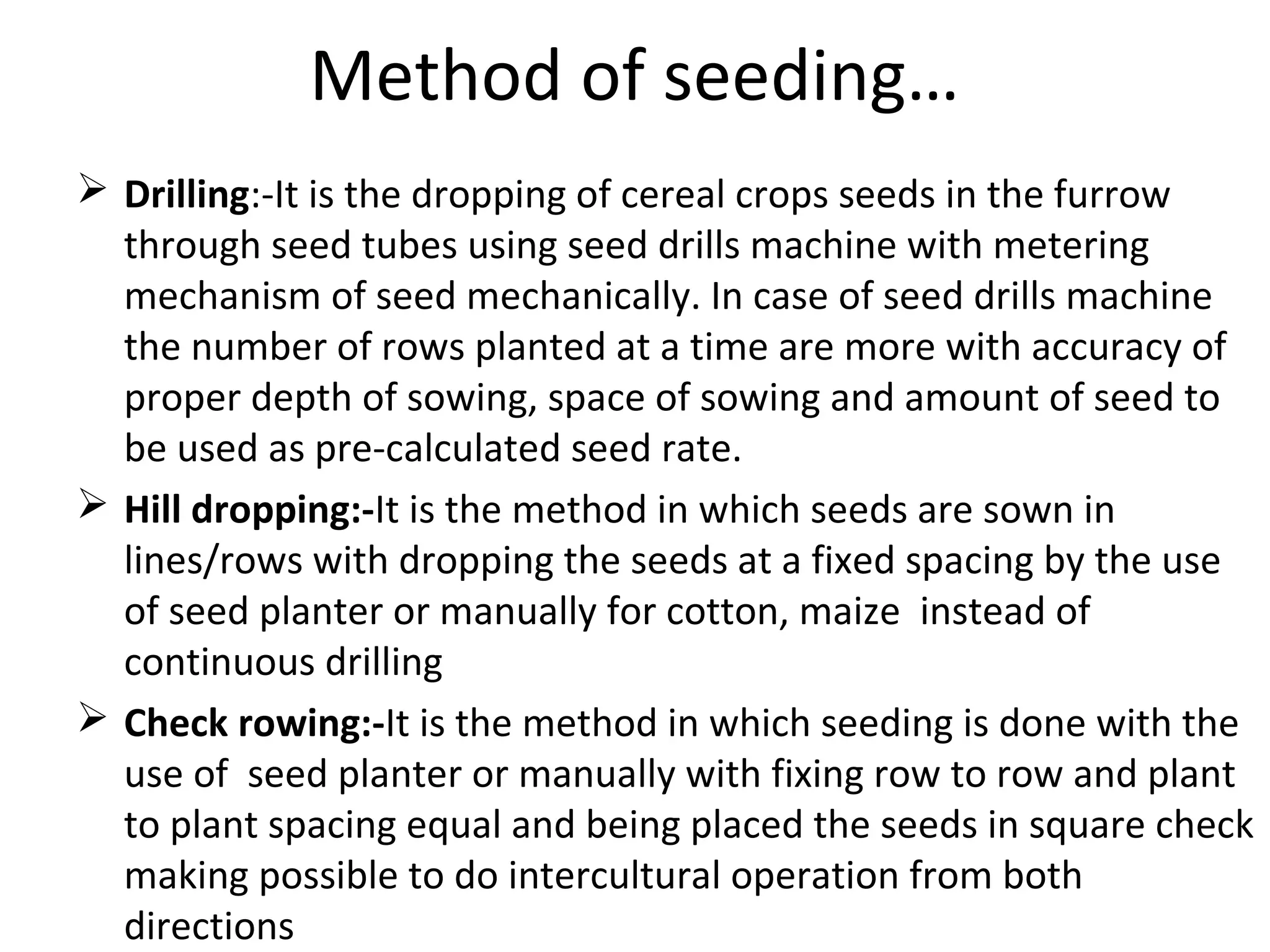 Method of seeding…
 Drilling:-It is the dropping of cereal crops seeds in the furrow
through seed tubes using seed drills machine with metering
mechanism of seed mechanically. In case of seed drills machine
the number of rows planted at a time are more with accuracy of
proper depth of sowing, space of sowing and amount of seed to
be used as pre-calculated seed rate.
 Hill dropping:-It is the method in which seeds are sown in
lines/rows with dropping the seeds at a fixed spacing by the use
of seed planter or manually for cotton, maize instead of
continuous drilling
 Check rowing:-It is the method in which seeding is done with the
use of seed planter or manually with fixing row to row and plant
to plant spacing equal and being placed the seeds in square check
making possible to do intercultural operation from both
directions
 