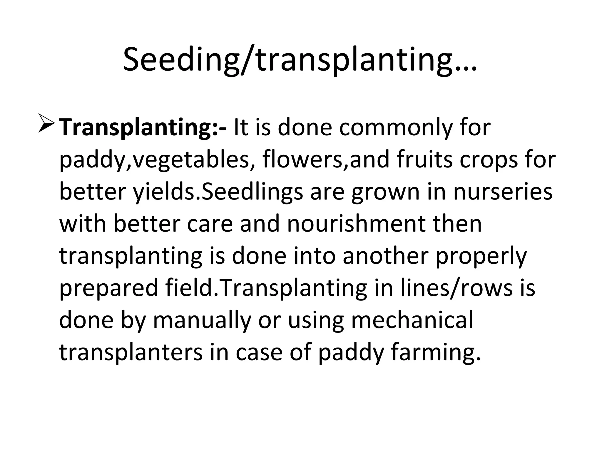 Seeding/transplanting…
Transplanting:- It is done commonly for
paddy,vegetables, flowers,and fruits crops for
better yields.Seedlings are grown in nurseries
with better care and nourishment then
transplanting is done into another properly
prepared field.Transplanting in lines/rows is
done by manually or using mechanical
transplanters in case of paddy farming.
 