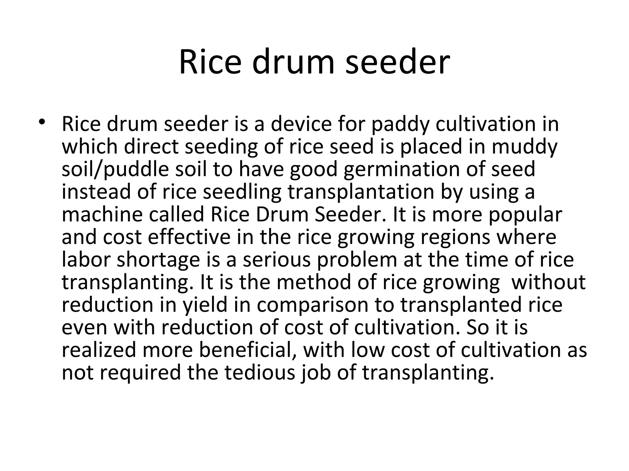 Rice drum seeder
• Rice drum seeder is a device for paddy cultivation in
which direct seeding of rice seed is placed in muddy
soil/puddle soil to have good germination of seed
instead of rice seedling transplantation by using a
machine called Rice Drum Seeder. It is more popular
and cost effective in the rice growing regions where
labor shortage is a serious problem at the time of rice
transplanting. It is the method of rice growing without
reduction in yield in comparison to transplanted rice
even with reduction of cost of cultivation. So it is
realized more beneficial, with low cost of cultivation as
not required the tedious job of transplanting.
 