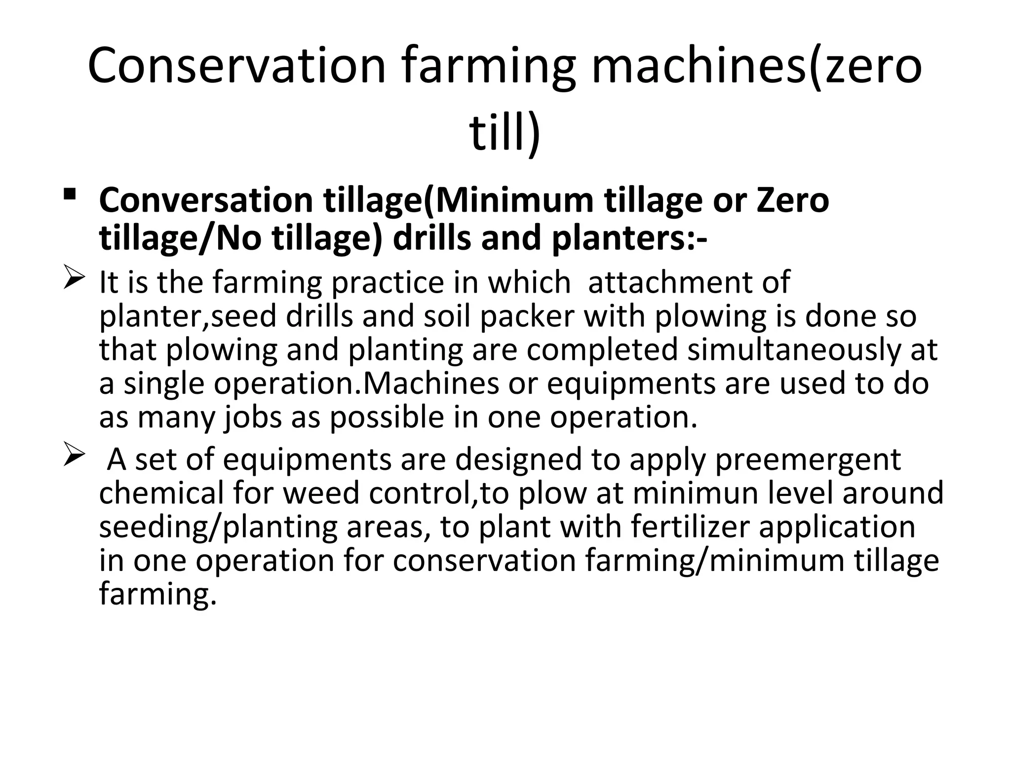 Conservation farming machines(zero
till)
 Conversation tillage(Minimum tillage or Zero
tillage/No tillage) drills and planters:-
 It is the farming practice in which attachment of
planter,seed drills and soil packer with plowing is done so
that plowing and planting are completed simultaneously at
a single operation.Machines or equipments are used to do
as many jobs as possible in one operation.
 A set of equipments are designed to apply preemergent
chemical for weed control,to plow at minimun level around
seeding/planting areas, to plant with fertilizer application
in one operation for conservation farming/minimum tillage
farming.
 