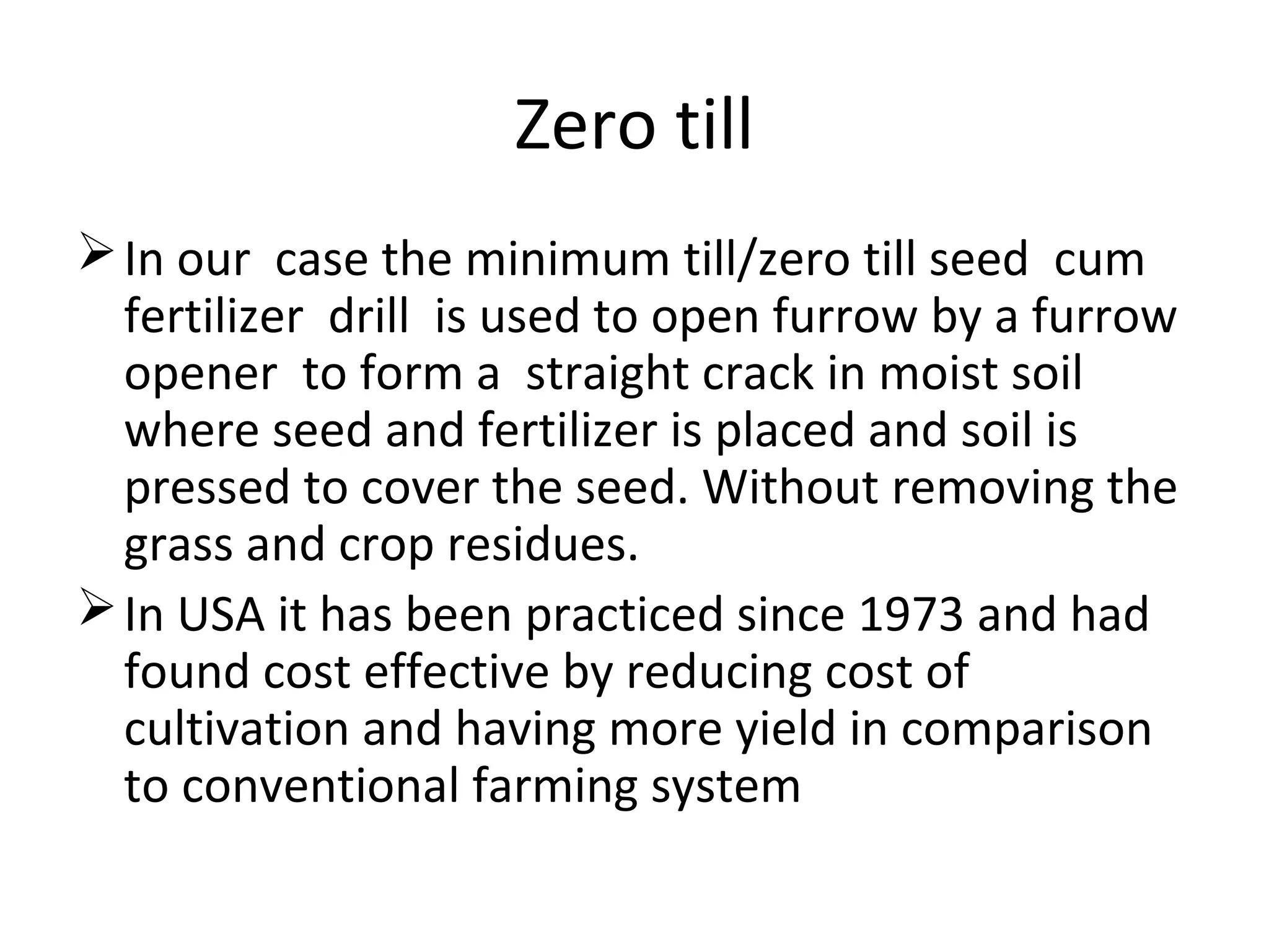 Zero till
In our case the minimum till/zero till seed cum
fertilizer drill is used to open furrow by a furrow
opener to form a straight crack in moist soil
where seed and fertilizer is placed and soil is
pressed to cover the seed. Without removing the
grass and crop residues.
In USA it has been practiced since 1973 and had
found cost effective by reducing cost of
cultivation and having more yield in comparison
to conventional farming system
 