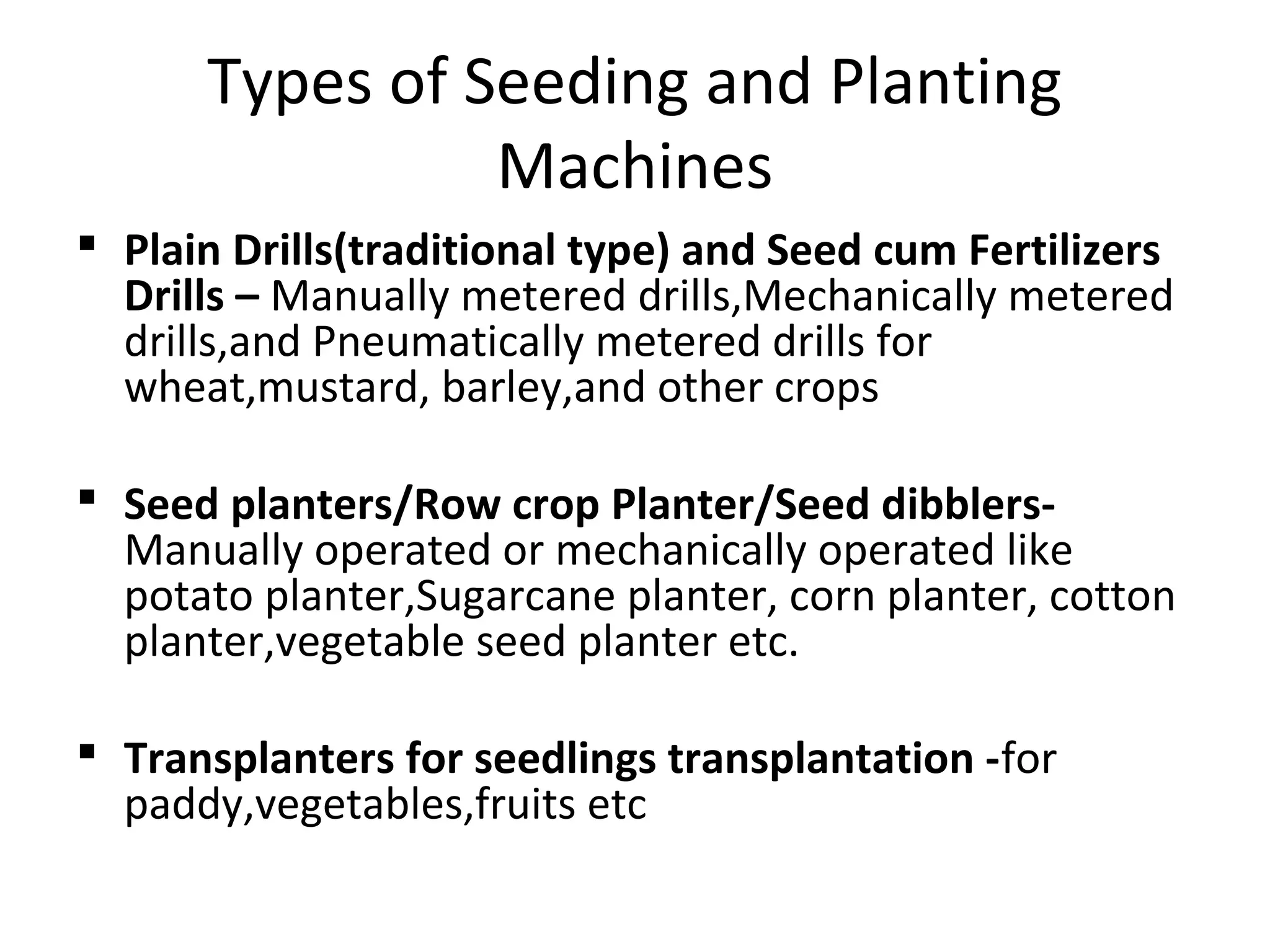 Types of Seeding and Planting
Machines
 Plain Drills(traditional type) and Seed cum Fertilizers
Drills – Manually metered drills,Mechanically metered
drills,and Pneumatically metered drills for
wheat,mustard, barley,and other crops
 Seed planters/Row crop Planter/Seed dibblers-
Manually operated or mechanically operated like
potato planter,Sugarcane planter, corn planter, cotton
planter,vegetable seed planter etc.
 Transplanters for seedlings transplantation -for
paddy,vegetables,fruits etc
 