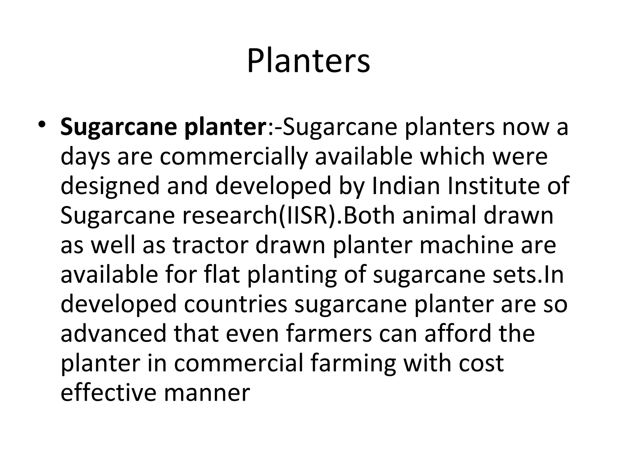 Planters
• Sugarcane planter:-Sugarcane planters now a
days are commercially available which were
designed and developed by Indian Institute of
Sugarcane research(IISR).Both animal drawn
as well as tractor drawn planter machine are
available for flat planting of sugarcane sets.In
developed countries sugarcane planter are so
advanced that even farmers can afford the
planter in commercial farming with cost
effective manner
 
