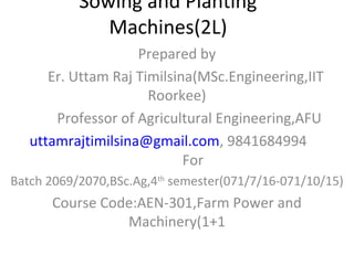 Sowing and Planting
Machines(2L)
Prepared by
Er. Uttam Raj Timilsina(MSc.Engineering,IIT
Roorkee)
Professor of Agricultural Engineering,AFU
uttamrajtimilsina@gmail.com, 9841684994
For
Batch 2069/2070,BSc.Ag,4th
semester(071/7/16-071/10/15)
Course Code:AEN-301,Farm Power and
Machinery(1+1
 