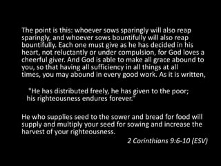 The point is this: whoever sows sparingly will also reap sparingly, and whoever sows bountifully will also reap bountifully. Each one must give as he has decided in his heart, not reluctantly or under compulsion, for God loves a cheerful giver. And God is able to make all grace abound to you, so that having all sufficiency in all things at all times, you may abound in every good work. As it is written,    "He has distributed freely, he has given to the poor;   his righteousness endures forever.”He who supplies seed to the sower and bread for food will supply and multiply your seed for sowing and increase the harvest of your righteousness.2 Corinthians 9:6-10 (ESV)