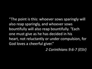“The point is this: whoever sows sparingly will also reap sparingly, and whoever sows bountifully will also reap bountifully. 7Each one must give as he has decided in his heart, not reluctantly or under compulsion, for God loves a cheerful giver.”2 Corinthians 9:6-7 (ESV)