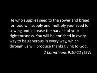He who supplies seed to the sower and bread for food will supply and multiply your seed for sowing and increase the harvest of your righteousness. You will be enriched in every way to be generous in every way, which through us will produce thanksgiving to God.2 Corinthians 9:10-11 (ESV)