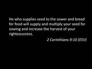He who supplies seed to the sower and bread for food will supply and multiply your seed for sowing and increase the harvest of your righteousness.2 Corinthians 9:10 (ESV)