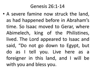 Genesis 26:1-14
• A severe famine now struck the land,
as had happened before in Abraham’s
time. So Isaac moved to Gerar, where
Abimelech, king of the Philistines,
lived. The Lord appeared to Isaac and
said, “Do not go down to Egypt, but
do as I tell you. Live here as a
foreigner in this land, and I will be
with you and bless you.
 