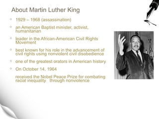 About Martin Luther King
 1929 – 1968 (assassination)
 an American Baptist minister, activist,
humanitarian
 leader in ...